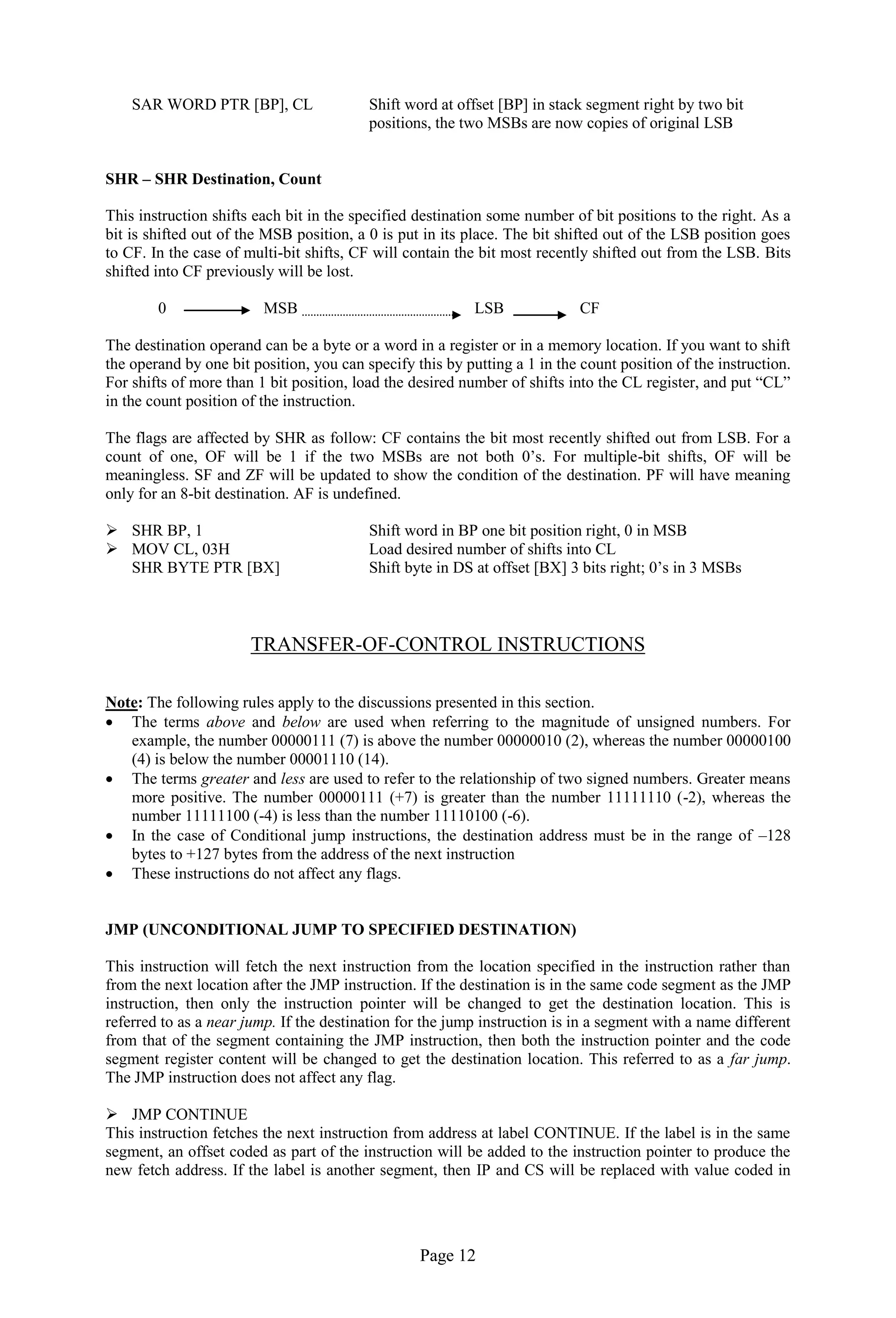 Page 12 
SAR WORD PTR [BP], CL Shift word at offset [BP] in stack segment right by two bit 
positions, the two MSBs are now copies of original LSB 
SHR – SHR Destination, Count 
This instruction shifts each bit in the specified destination some number of bit positions to the right. As a bit is shifted out of the MSB position, a 0 is put in its place. The bit shifted out of the LSB position goes to CF. In the case of multi-bit shifts, CF will contain the bit most recently shifted out from the LSB. Bits shifted into CF previously will be lost. 
0 MSB LSB CF 
The destination operand can be a byte or a word in a register or in a memory location. If you want to shift the operand by one bit position, you can specify this by putting a 1 in the count position of the instruction. For shifts of more than 1 bit position, load the desired number of shifts into the CL register, and put “CL” in the count position of the instruction. 
The flags are affected by SHR as follow: CF contains the bit most recently shifted out from LSB. For a count of one, OF will be 1 if the two MSBs are not both 0’s. For multiple-bit shifts, OF will be meaningless. SF and ZF will be updated to show the condition of the destination. PF will have meaning only for an 8-bit destination. AF is undefined. 
 SHR BP, 1 Shift word in BP one bit position right, 0 in MSB 
 MOV CL, 03H Load desired number of shifts into CL 
SHR BYTE PTR [BX] Shift byte in DS at offset [BX] 3 bits right; 0’s in 3 MSBs 
TRANSFER-OF-CONTROL INSTRUCTIONS 
Note: The following rules apply to the discussions presented in this section. 
 The terms above and below are used when referring to the magnitude of unsigned numbers. For example, the number 00000111 (7) is above the number 00000010 (2), whereas the number 00000100 (4) is below the number 00001110 (14). 
 The terms greater and less are used to refer to the relationship of two signed numbers. Greater means more positive. The number 00000111 (+7) is greater than the number 11111110 (-2), whereas the number 11111100 (-4) is less than the number 11110100 (-6). 
 In the case of Conditional jump instructions, the destination address must be in the range of –128 bytes to +127 bytes from the address of the next instruction 
 These instructions do not affect any flags. 
JMP (UNCONDITIONAL JUMP TO SPECIFIED DESTINATION) 
This instruction will fetch the next instruction from the location specified in the instruction rather than from the next location after the JMP instruction. If the destination is in the same code segment as the JMP instruction, then only the instruction pointer will be changed to get the destination location. This is referred to as a near jump. If the destination for the jump instruction is in a segment with a name different from that of the segment containing the JMP instruction, then both the instruction pointer and the code segment register content will be changed to get the destination location. This referred to as a far jump. The JMP instruction does not affect any flag. 
 JMP CONTINUE 
This instruction fetches the next instruction from address at label CONTINUE. If the label is in the same segment, an offset coded as part of the instruction will be added to the instruction pointer to produce the new fetch address. If the label is another segment, then IP and CS will be replaced with value coded in  