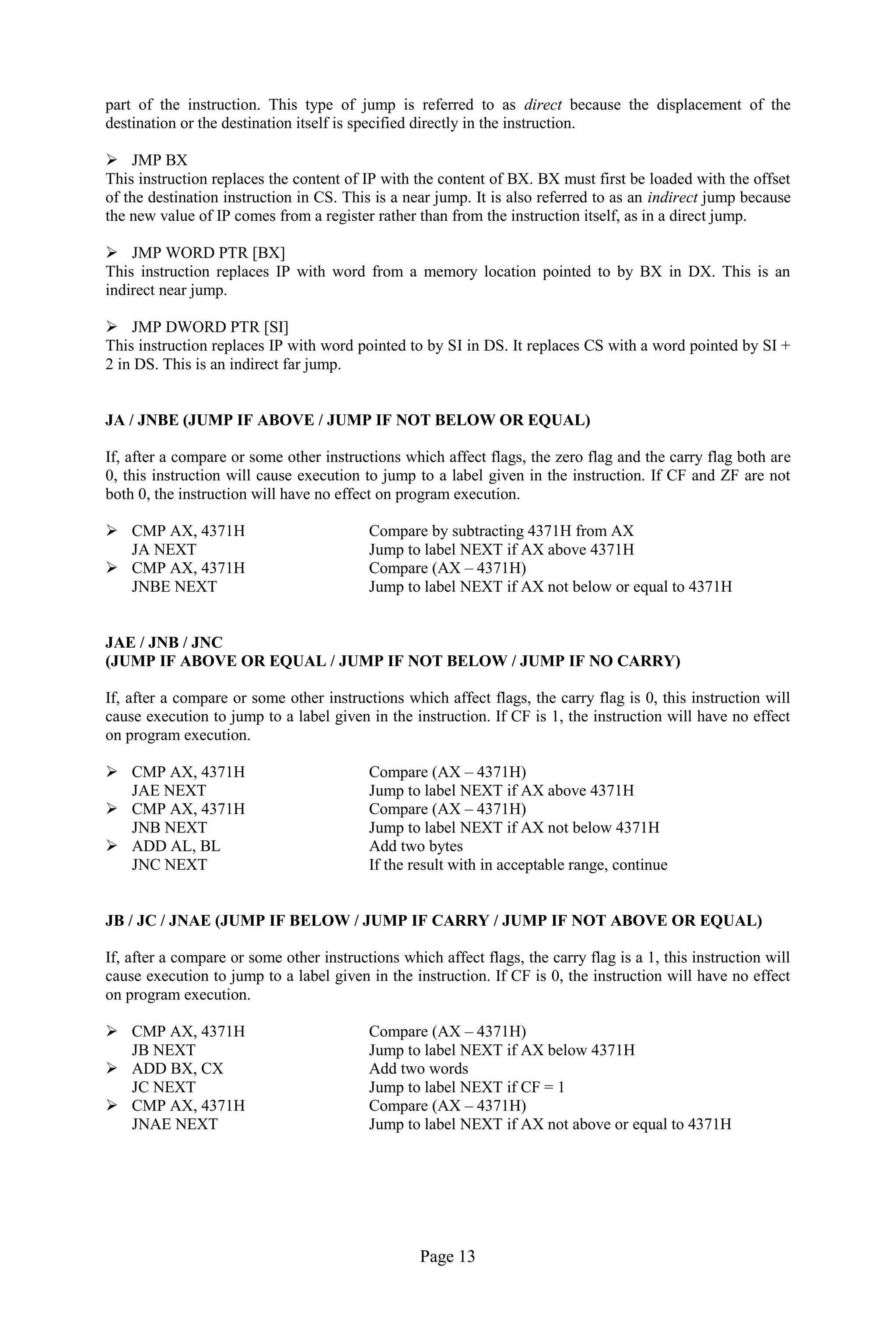 Page 13 
part of the instruction. This type of jump is referred to as direct because the displacement of the destination or the destination itself is specified directly in the instruction. 
 JMP BX 
This instruction replaces the content of IP with the content of BX. BX must first be loaded with the offset of the destination instruction in CS. This is a near jump. It is also referred to as an indirect jump because the new value of IP comes from a register rather than from the instruction itself, as in a direct jump. 
 JMP WORD PTR [BX] 
This instruction replaces IP with word from a memory location pointed to by BX in DX. This is an indirect near jump. 
 JMP DWORD PTR [SI] 
This instruction replaces IP with word pointed to by SI in DS. It replaces CS with a word pointed by SI + 2 in DS. This is an indirect far jump. 
JA / JNBE (JUMP IF ABOVE / JUMP IF NOT BELOW OR EQUAL) 
If, after a compare or some other instructions which affect flags, the zero flag and the carry flag both are 0, this instruction will cause execution to jump to a label given in the instruction. If CF and ZF are not both 0, the instruction will have no effect on program execution. 
 CMP AX, 4371H Compare by subtracting 4371H from AX 
JA NEXT Jump to label NEXT if AX above 4371H 
 CMP AX, 4371H Compare (AX – 4371H) 
JNBE NEXT Jump to label NEXT if AX not below or equal to 4371H 
JAE / JNB / JNC 
(JUMP IF ABOVE OR EQUAL / JUMP IF NOT BELOW / JUMP IF NO CARRY) 
If, after a compare or some other instructions which affect flags, the carry flag is 0, this instruction will cause execution to jump to a label given in the instruction. If CF is 1, the instruction will have no effect on program execution. 
 CMP AX, 4371H Compare (AX – 4371H) 
JAE NEXT Jump to label NEXT if AX above 4371H 
 CMP AX, 4371H Compare (AX – 4371H) 
JNB NEXT Jump to label NEXT if AX not below 4371H 
 ADD AL, BL Add two bytes 
JNC NEXT If the result with in acceptable range, continue 
JB / JC / JNAE (JUMP IF BELOW / JUMP IF CARRY / JUMP IF NOT ABOVE OR EQUAL) 
If, after a compare or some other instructions which affect flags, the carry flag is a 1, this instruction will cause execution to jump to a label given in the instruction. If CF is 0, the instruction will have no effect on program execution. 
 CMP AX, 4371H Compare (AX – 4371H) 
JB NEXT Jump to label NEXT if AX below 4371H 
 ADD BX, CX Add two words 
JC NEXT Jump to label NEXT if CF = 1 
 CMP AX, 4371H Compare (AX – 4371H) 
JNAE NEXT Jump to label NEXT if AX not above or equal to 4371H 
 