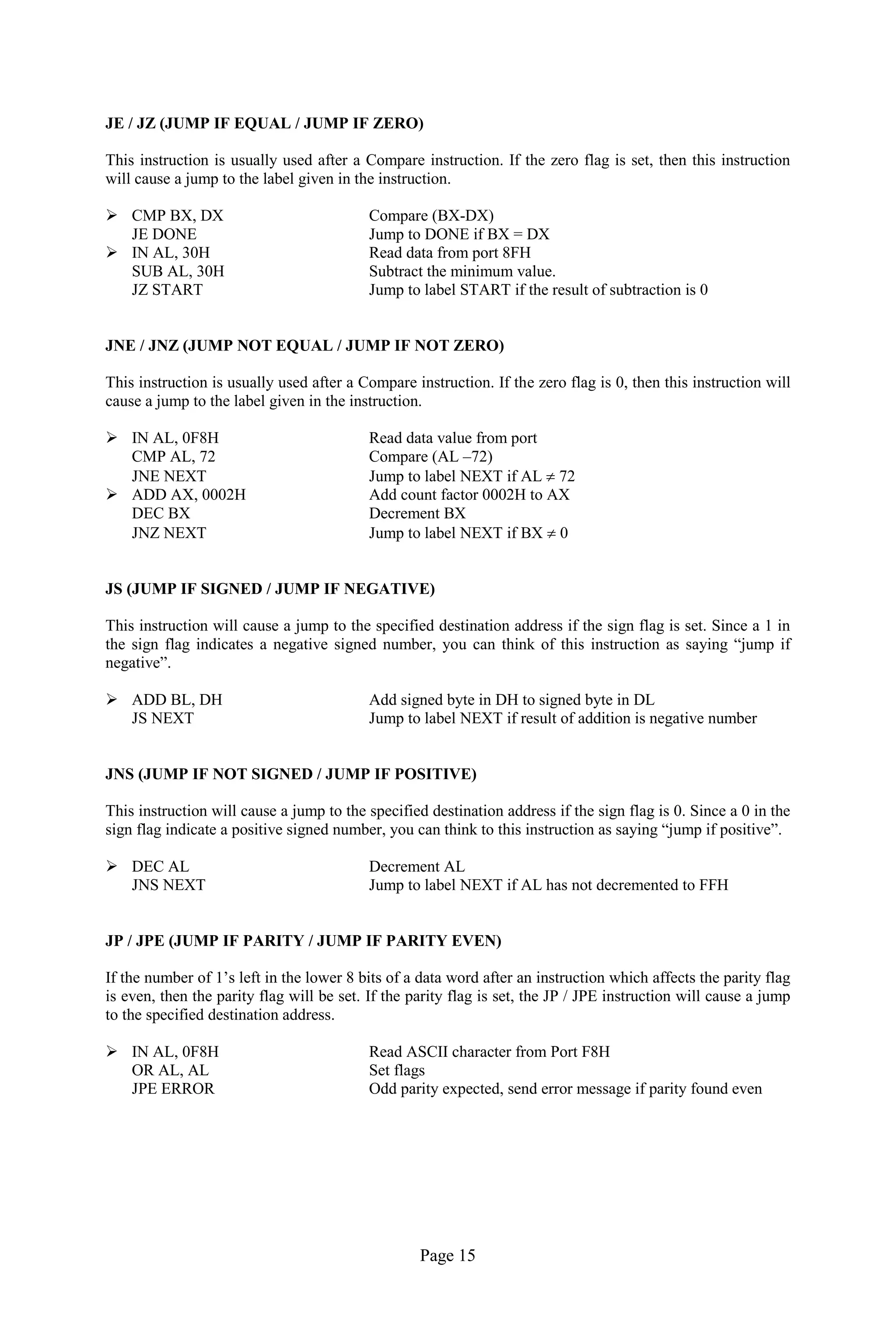 Page 15 
JE / JZ (JUMP IF EQUAL / JUMP IF ZERO) 
This instruction is usually used after a Compare instruction. If the zero flag is set, then this instruction will cause a jump to the label given in the instruction. 
 CMP BX, DX Compare (BX-DX) 
JE DONE Jump to DONE if BX = DX 
 IN AL, 30H Read data from port 8FH 
SUB AL, 30H Subtract the minimum value. 
JZ START Jump to label START if the result of subtraction is 0 
JNE / JNZ (JUMP NOT EQUAL / JUMP IF NOT ZERO) 
This instruction is usually used after a Compare instruction. If the zero flag is 0, then this instruction will cause a jump to the label given in the instruction. 
 IN AL, 0F8H Read data value from port 
CMP AL, 72 Compare (AL –72) 
JNE NEXT Jump to label NEXT if AL  72 
 ADD AX, 0002H Add count factor 0002H to AX 
DEC BX Decrement BX 
JNZ NEXT Jump to label NEXT if BX  0 
JS (JUMP IF SIGNED / JUMP IF NEGATIVE) 
This instruction will cause a jump to the specified destination address if the sign flag is set. Since a 1 in the sign flag indicates a negative signed number, you can think of this instruction as saying “jump if negative”. 
 ADD BL, DH Add signed byte in DH to signed byte in DL 
JS NEXT Jump to label NEXT if result of addition is negative number 
JNS (JUMP IF NOT SIGNED / JUMP IF POSITIVE) 
This instruction will cause a jump to the specified destination address if the sign flag is 0. Since a 0 in the sign flag indicate a positive signed number, you can think to this instruction as saying “jump if positive”. 
 DEC AL Decrement AL 
JNS NEXT Jump to label NEXT if AL has not decremented to FFH 
JP / JPE (JUMP IF PARITY / JUMP IF PARITY EVEN) 
If the number of 1’s left in the lower 8 bits of a data word after an instruction which affects the parity flag is even, then the parity flag will be set. If the parity flag is set, the JP / JPE instruction will cause a jump to the specified destination address. 
 IN AL, 0F8H Read ASCII character from Port F8H 
OR AL, AL Set flags 
JPE ERROR Odd parity expected, send error message if parity found even 
 