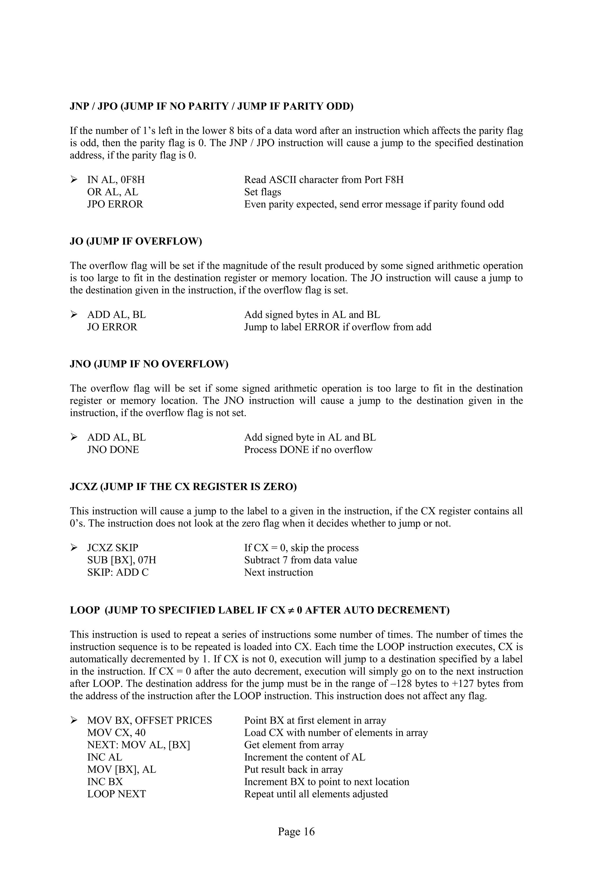 Page 16 
JNP / JPO (JUMP IF NO PARITY / JUMP IF PARITY ODD) 
If the number of 1’s left in the lower 8 bits of a data word after an instruction which affects the parity flag is odd, then the parity flag is 0. The JNP / JPO instruction will cause a jump to the specified destination address, if the parity flag is 0. 
 IN AL, 0F8H Read ASCII character from Port F8H 
OR AL, AL Set flags 
JPO ERROR Even parity expected, send error message if parity found odd 
JO (JUMP IF OVERFLOW) 
The overflow flag will be set if the magnitude of the result produced by some signed arithmetic operation is too large to fit in the destination register or memory location. The JO instruction will cause a jump to the destination given in the instruction, if the overflow flag is set. 
 ADD AL, BL Add signed bytes in AL and BL 
JO ERROR Jump to label ERROR if overflow from add 
JNO (JUMP IF NO OVERFLOW) 
The overflow flag will be set if some signed arithmetic operation is too large to fit in the destination register or memory location. The JNO instruction will cause a jump to the destination given in the instruction, if the overflow flag is not set. 
 ADD AL, BL Add signed byte in AL and BL 
JNO DONE Process DONE if no overflow 
JCXZ (JUMP IF THE CX REGISTER IS ZERO) 
This instruction will cause a jump to the label to a given in the instruction, if the CX register contains all 0’s. The instruction does not look at the zero flag when it decides whether to jump or not. 
 JCXZ SKIP If CX = 0, skip the process 
SUB [BX], 07H Subtract 7 from data value 
SKIP: ADD C Next instruction 
LOOP (JUMP TO SPECIFIED LABEL IF CX  0 AFTER AUTO DECREMENT) 
This instruction is used to repeat a series of instructions some number of times. The number of times the instruction sequence is to be repeated is loaded into CX. Each time the LOOP instruction executes, CX is automatically decremented by 1. If CX is not 0, execution will jump to a destination specified by a label in the instruction. If CX = 0 after the auto decrement, execution will simply go on to the next instruction after LOOP. The destination address for the jump must be in the range of –128 bytes to +127 bytes from the address of the instruction after the LOOP instruction. This instruction does not affect any flag. 
 MOV BX, OFFSET PRICES Point BX at first element in array 
MOV CX, 40 Load CX with number of elements in array 
NEXT: MOV AL, [BX] Get element from array 
INC AL Increment the content of AL 
MOV [BX], AL Put result back in array 
INC BX Increment BX to point to next location 
LOOP NEXT Repeat until all elements adjusted  