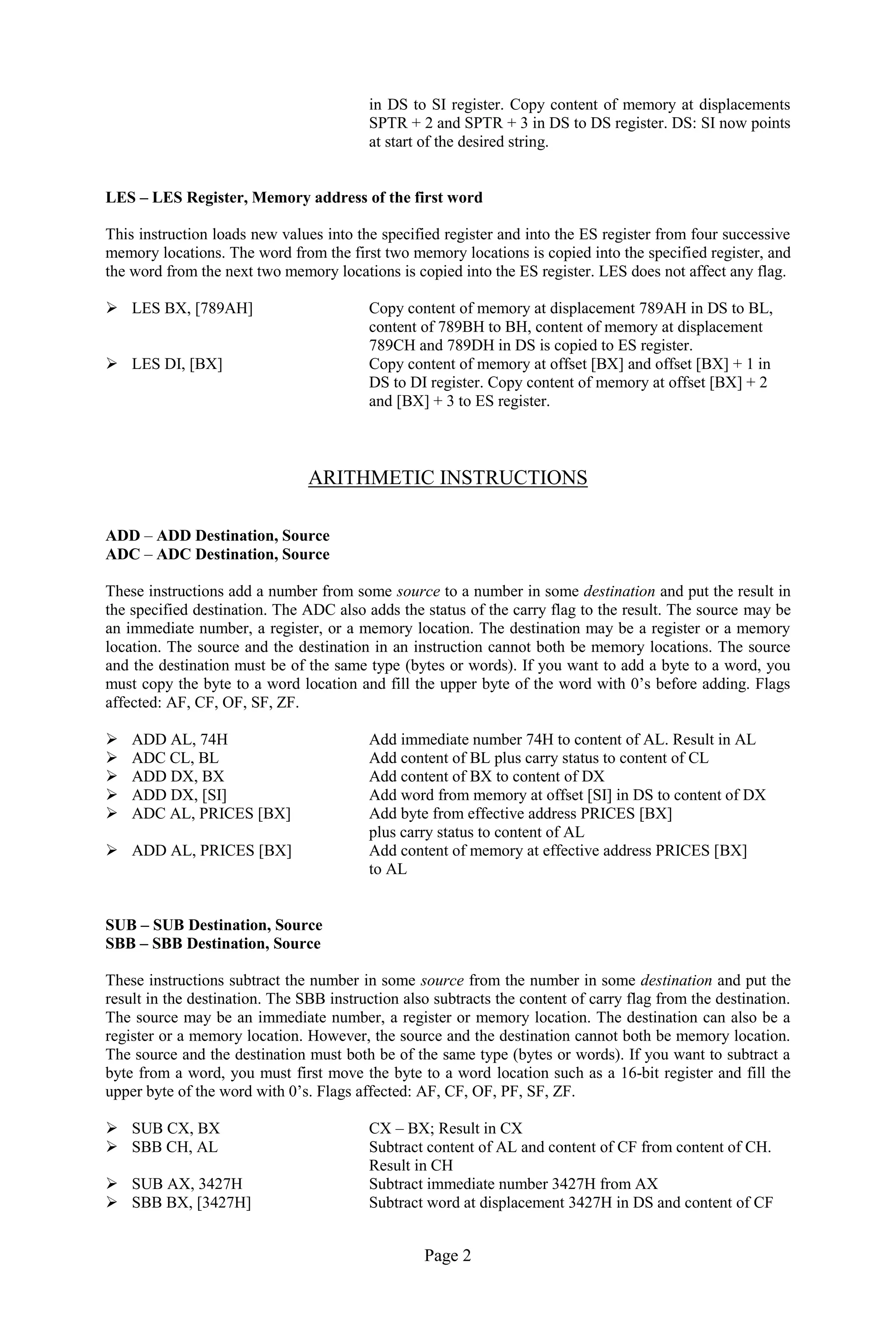 Page 2 
in DS to SI register. Copy content of memory at displacements SPTR + 2 and SPTR + 3 in DS to DS register. DS: SI now points at start of the desired string. 
LES – LES Register, Memory address of the first word 
This instruction loads new values into the specified register and into the ES register from four successive memory locations. The word from the first two memory locations is copied into the specified register, and the word from the next two memory locations is copied into the ES register. LES does not affect any flag. 
 LES BX, [789AH] Copy content of memory at displacement 789AH in DS to BL, 
content of 789BH to BH, content of memory at displacement 
789CH and 789DH in DS is copied to ES register. 
 LES DI, [BX] Copy content of memory at offset [BX] and offset [BX] + 1 in 
DS to DI register. Copy content of memory at offset [BX] + 2 
and [BX] + 3 to ES register. 
ARITHMETIC INSTRUCTIONS 
ADD – ADD Destination, Source 
ADC – ADC Destination, Source 
These instructions add a number from some source to a number in some destination and put the result in the specified destination. The ADC also adds the status of the carry flag to the result. The source may be an immediate number, a register, or a memory location. The destination may be a register or a memory location. The source and the destination in an instruction cannot both be memory locations. The source and the destination must be of the same type (bytes or words). If you want to add a byte to a word, you must copy the byte to a word location and fill the upper byte of the word with 0’s before adding. Flags affected: AF, CF, OF, SF, ZF. 
 ADD AL, 74H Add immediate number 74H to content of AL. Result in AL 
 ADC CL, BL Add content of BL plus carry status to content of CL 
 ADD DX, BX Add content of BX to content of DX 
 ADD DX, [SI] Add word from memory at offset [SI] in DS to content of DX 
 ADC AL, PRICES [BX] Add byte from effective address PRICES [BX] 
plus carry status to content of AL 
 ADD AL, PRICES [BX] Add content of memory at effective address PRICES [BX] 
to AL 
SUB – SUB Destination, Source 
SBB – SBB Destination, Source 
These instructions subtract the number in some source from the number in some destination and put the result in the destination. The SBB instruction also subtracts the content of carry flag from the destination. The source may be an immediate number, a register or memory location. The destination can also be a register or a memory location. However, the source and the destination cannot both be memory location. The source and the destination must both be of the same type (bytes or words). If you want to subtract a byte from a word, you must first move the byte to a word location such as a 16-bit register and fill the upper byte of the word with 0’s. Flags affected: AF, CF, OF, PF, SF, ZF. 
 SUB CX, BX CX – BX; Result in CX 
 SBB CH, AL Subtract content of AL and content of CF from content of CH. 
Result in CH 
 SUB AX, 3427H Subtract immediate number 3427H from AX 
 SBB BX, [3427H] Subtract word at displacement 3427H in DS and content of CF  