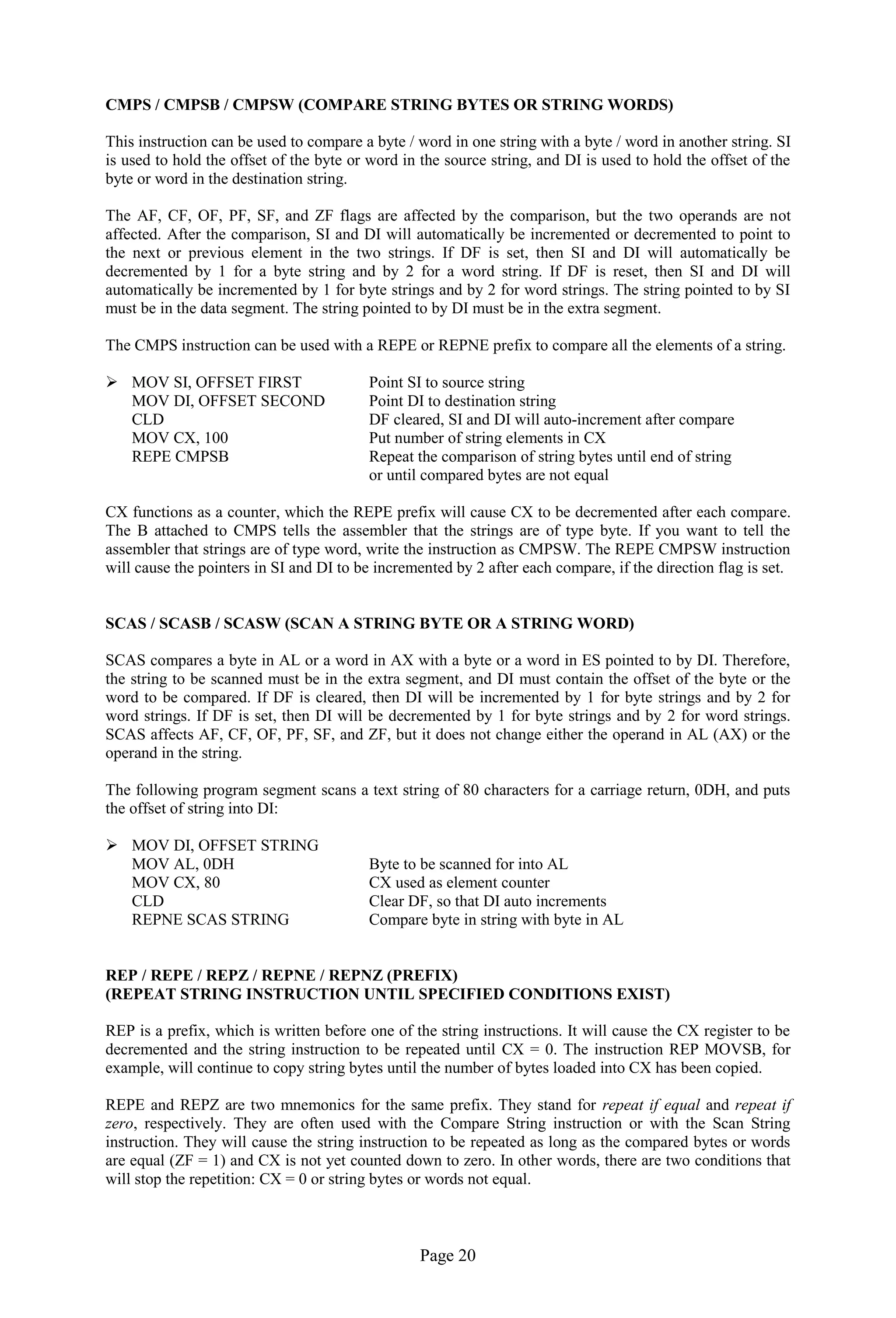 Page 20 
CMPS / CMPSB / CMPSW (COMPARE STRING BYTES OR STRING WORDS) 
This instruction can be used to compare a byte / word in one string with a byte / word in another string. SI is used to hold the offset of the byte or word in the source string, and DI is used to hold the offset of the byte or word in the destination string. 
The AF, CF, OF, PF, SF, and ZF flags are affected by the comparison, but the two operands are not affected. After the comparison, SI and DI will automatically be incremented or decremented to point to the next or previous element in the two strings. If DF is set, then SI and DI will automatically be decremented by 1 for a byte string and by 2 for a word string. If DF is reset, then SI and DI will automatically be incremented by 1 for byte strings and by 2 for word strings. The string pointed to by SI must be in the data segment. The string pointed to by DI must be in the extra segment. 
The CMPS instruction can be used with a REPE or REPNE prefix to compare all the elements of a string. 
 MOV SI, OFFSET FIRST Point SI to source string 
MOV DI, OFFSET SECOND Point DI to destination string 
CLD DF cleared, SI and DI will auto-increment after compare 
MOV CX, 100 Put number of string elements in CX 
REPE CMPSB Repeat the comparison of string bytes until end of string 
or until compared bytes are not equal 
CX functions as a counter, which the REPE prefix will cause CX to be decremented after each compare. The B attached to CMPS tells the assembler that the strings are of type byte. If you want to tell the assembler that strings are of type word, write the instruction as CMPSW. The REPE CMPSW instruction will cause the pointers in SI and DI to be incremented by 2 after each compare, if the direction flag is set. 
SCAS / SCASB / SCASW (SCAN A STRING BYTE OR A STRING WORD) 
SCAS compares a byte in AL or a word in AX with a byte or a word in ES pointed to by DI. Therefore, the string to be scanned must be in the extra segment, and DI must contain the offset of the byte or the word to be compared. If DF is cleared, then DI will be incremented by 1 for byte strings and by 2 for word strings. If DF is set, then DI will be decremented by 1 for byte strings and by 2 for word strings. SCAS affects AF, CF, OF, PF, SF, and ZF, but it does not change either the operand in AL (AX) or the operand in the string. 
The following program segment scans a text string of 80 characters for a carriage return, 0DH, and puts the offset of string into DI: 
 MOV DI, OFFSET STRING 
MOV AL, 0DH Byte to be scanned for into AL 
MOV CX, 80 CX used as element counter 
CLD Clear DF, so that DI auto increments 
REPNE SCAS STRING Compare byte in string with byte in AL 
REP / REPE / REPZ / REPNE / REPNZ (PREFIX) 
(REPEAT STRING INSTRUCTION UNTIL SPECIFIED CONDITIONS EXIST) 
REP is a prefix, which is written before one of the string instructions. It will cause the CX register to be decremented and the string instruction to be repeated until CX = 0. The instruction REP MOVSB, for example, will continue to copy string bytes until the number of bytes loaded into CX has been copied. 
REPE and REPZ are two mnemonics for the same prefix. They stand for repeat if equal and repeat if zero, respectively. They are often used with the Compare String instruction or with the Scan String instruction. They will cause the string instruction to be repeated as long as the compared bytes or words are equal (ZF = 1) and CX is not yet counted down to zero. In other words, there are two conditions that will stop the repetition: CX = 0 or string bytes or words not equal. 
 