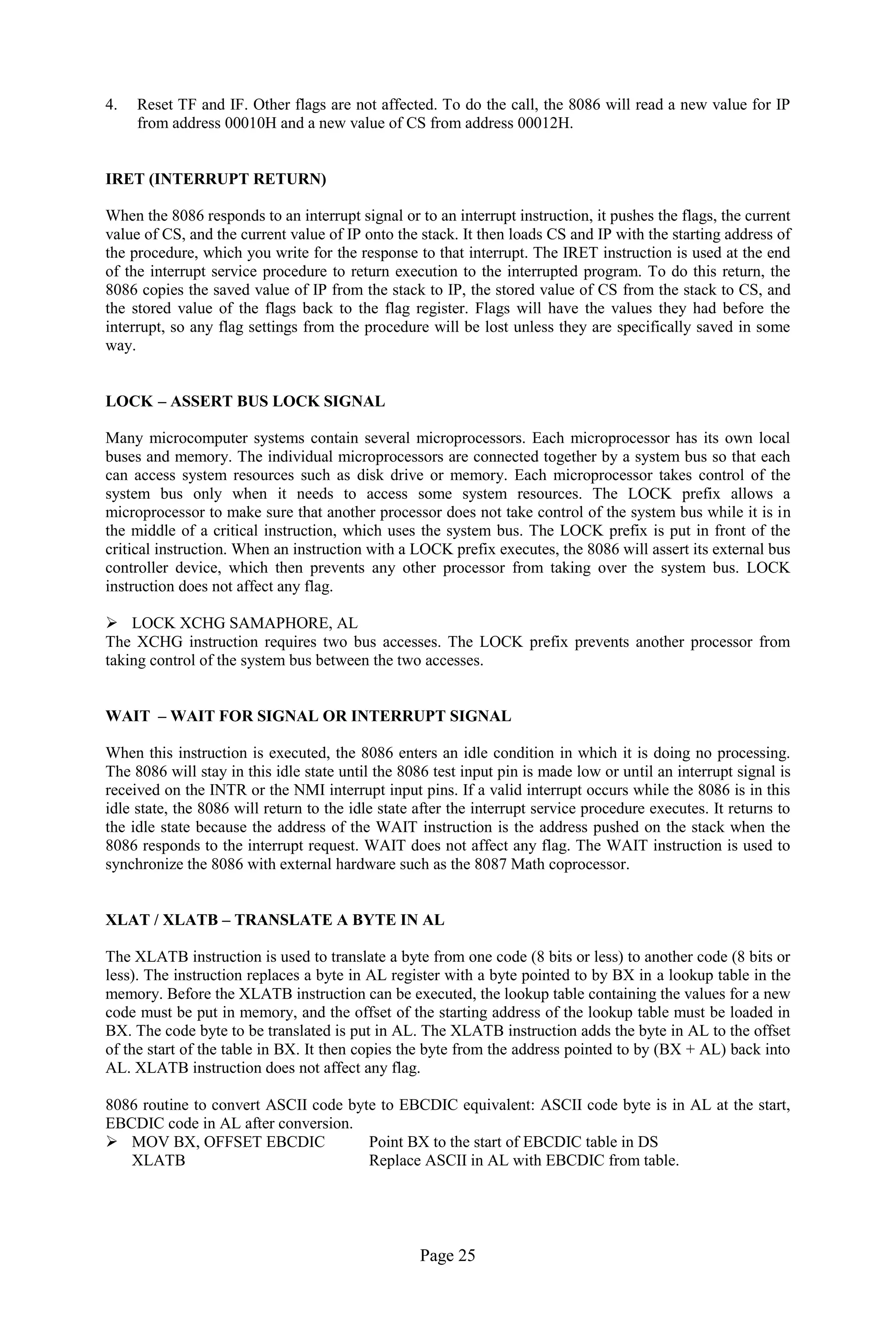 Page 25 
4. Reset TF and IF. Other flags are not affected. To do the call, the 8086 will read a new value for IP from address 00010H and a new value of CS from address 00012H. 
IRET (INTERRUPT RETURN) 
When the 8086 responds to an interrupt signal or to an interrupt instruction, it pushes the flags, the current value of CS, and the current value of IP onto the stack. It then loads CS and IP with the starting address of the procedure, which you write for the response to that interrupt. The IRET instruction is used at the end of the interrupt service procedure to return execution to the interrupted program. To do this return, the 8086 copies the saved value of IP from the stack to IP, the stored value of CS from the stack to CS, and the stored value of the flags back to the flag register. Flags will have the values they had before the interrupt, so any flag settings from the procedure will be lost unless they are specifically saved in some way. 
LOCK – ASSERT BUS LOCK SIGNAL 
Many microcomputer systems contain several microprocessors. Each microprocessor has its own local buses and memory. The individual microprocessors are connected together by a system bus so that each can access system resources such as disk drive or memory. Each microprocessor takes control of the system bus only when it needs to access some system resources. The LOCK prefix allows a microprocessor to make sure that another processor does not take control of the system bus while it is in the middle of a critical instruction, which uses the system bus. The LOCK prefix is put in front of the critical instruction. When an instruction with a LOCK prefix executes, the 8086 will assert its external bus controller device, which then prevents any other processor from taking over the system bus. LOCK instruction does not affect any flag. 
 LOCK XCHG SAMAPHORE, AL 
The XCHG instruction requires two bus accesses. The LOCK prefix prevents another processor from taking control of the system bus between the two accesses. 
WAIT – WAIT FOR SIGNAL OR INTERRUPT SIGNAL 
When this instruction is executed, the 8086 enters an idle condition in which it is doing no processing. The 8086 will stay in this idle state until the 8086 test input pin is made low or until an interrupt signal is received on the INTR or the NMI interrupt input pins. If a valid interrupt occurs while the 8086 is in this idle state, the 8086 will return to the idle state after the interrupt service procedure executes. It returns to the idle state because the address of the WAIT instruction is the address pushed on the stack when the 8086 responds to the interrupt request. WAIT does not affect any flag. The WAIT instruction is used to synchronize the 8086 with external hardware such as the 8087 Math coprocessor. 
XLAT / XLATB – TRANSLATE A BYTE IN AL 
The XLATB instruction is used to translate a byte from one code (8 bits or less) to another code (8 bits or less). The instruction replaces a byte in AL register with a byte pointed to by BX in a lookup table in the memory. Before the XLATB instruction can be executed, the lookup table containing the values for a new code must be put in memory, and the offset of the starting address of the lookup table must be loaded in BX. The code byte to be translated is put in AL. The XLATB instruction adds the byte in AL to the offset of the start of the table in BX. It then copies the byte from the address pointed to by (BX + AL) back into AL. XLATB instruction does not affect any flag. 
8086 routine to convert ASCII code byte to EBCDIC equivalent: ASCII code byte is in AL at the start, EBCDIC code in AL after conversion. 
 MOV BX, OFFSET EBCDIC Point BX to the start of EBCDIC table in DS 
XLATB Replace ASCII in AL with EBCDIC from table. 
 