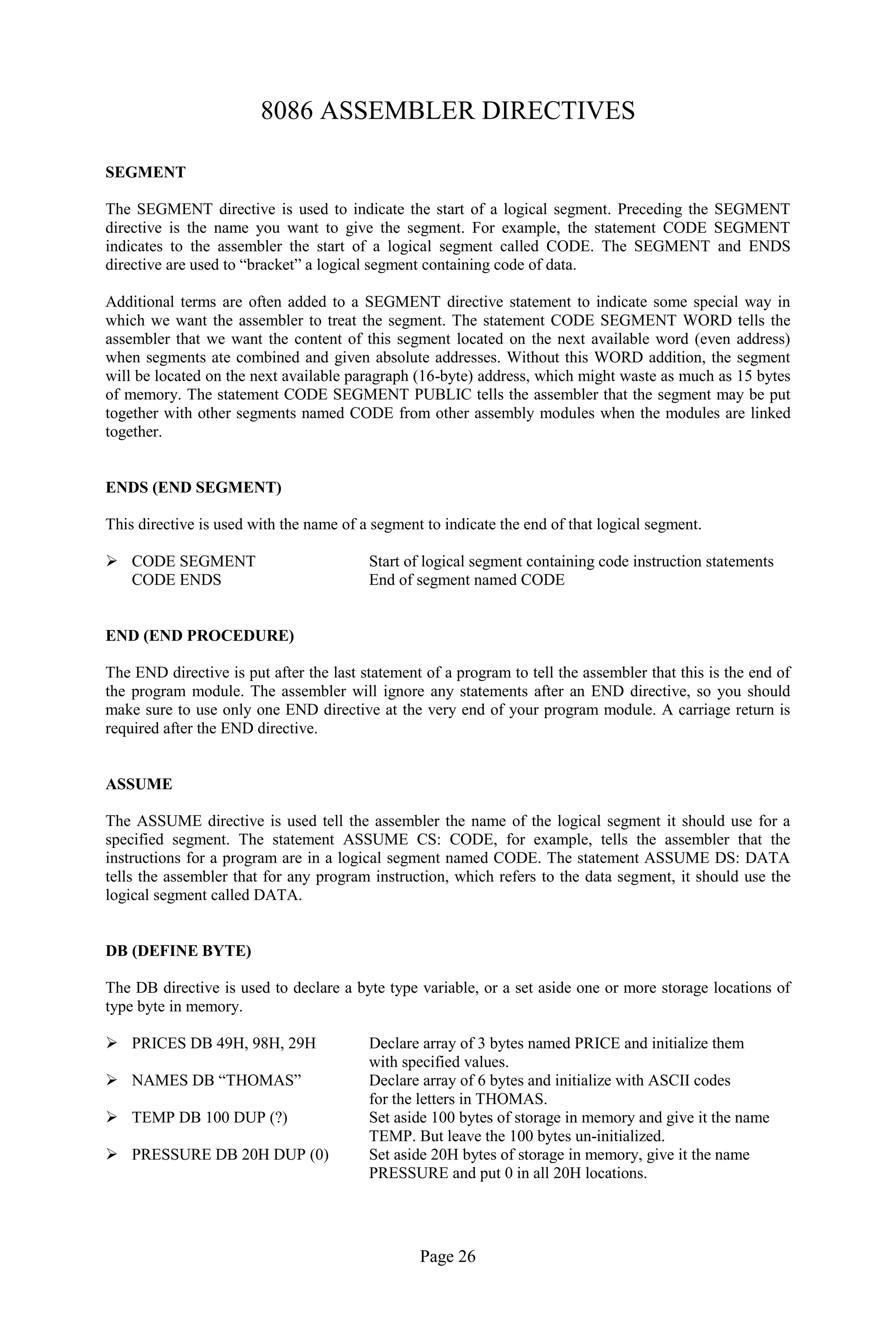 Page 26 
8086 ASSEMBLER DIRECTIVES 
SEGMENT 
The SEGMENT directive is used to indicate the start of a logical segment. Preceding the SEGMENT directive is the name you want to give the segment. For example, the statement CODE SEGMENT indicates to the assembler the start of a logical segment called CODE. The SEGMENT and ENDS directive are used to “bracket” a logical segment containing code of data. 
Additional terms are often added to a SEGMENT directive statement to indicate some special way in which we want the assembler to treat the segment. The statement CODE SEGMENT WORD tells the assembler that we want the content of this segment located on the next available word (even address) when segments ate combined and given absolute addresses. Without this WORD addition, the segment will be located on the next available paragraph (16-byte) address, which might waste as much as 15 bytes of memory. The statement CODE SEGMENT PUBLIC tells the assembler that the segment may be put together with other segments named CODE from other assembly modules when the modules are linked together. 
ENDS (END SEGMENT) 
This directive is used with the name of a segment to indicate the end of that logical segment. 
 CODE SEGMENT Start of logical segment containing code instruction statements 
CODE ENDS End of segment named CODE 
END (END PROCEDURE) 
The END directive is put after the last statement of a program to tell the assembler that this is the end of the program module. The assembler will ignore any statements after an END directive, so you should make sure to use only one END directive at the very end of your program module. A carriage return is required after the END directive. 
ASSUME 
The ASSUME directive is used tell the assembler the name of the logical segment it should use for a specified segment. The statement ASSUME CS: CODE, for example, tells the assembler that the instructions for a program are in a logical segment named CODE. The statement ASSUME DS: DATA tells the assembler that for any program instruction, which refers to the data segment, it should use the logical segment called DATA. 
DB (DEFINE BYTE) 
The DB directive is used to declare a byte type variable, or a set aside one or more storage locations of type byte in memory. 
 PRICES DB 49H, 98H, 29H Declare array of 3 bytes named PRICE and initialize them 
with specified values. 
 NAMES DB “THOMAS” Declare array of 6 bytes and initialize with ASCII codes 
for the letters in THOMAS. 
 TEMP DB 100 DUP (?) Set aside 100 bytes of storage in memory and give it the name 
TEMP. But leave the 100 bytes un-initialized. 
 PRESSURE DB 20H DUP (0) Set aside 20H bytes of storage in memory, give it the name 
PRESSURE and put 0 in all 20H locations. 
 