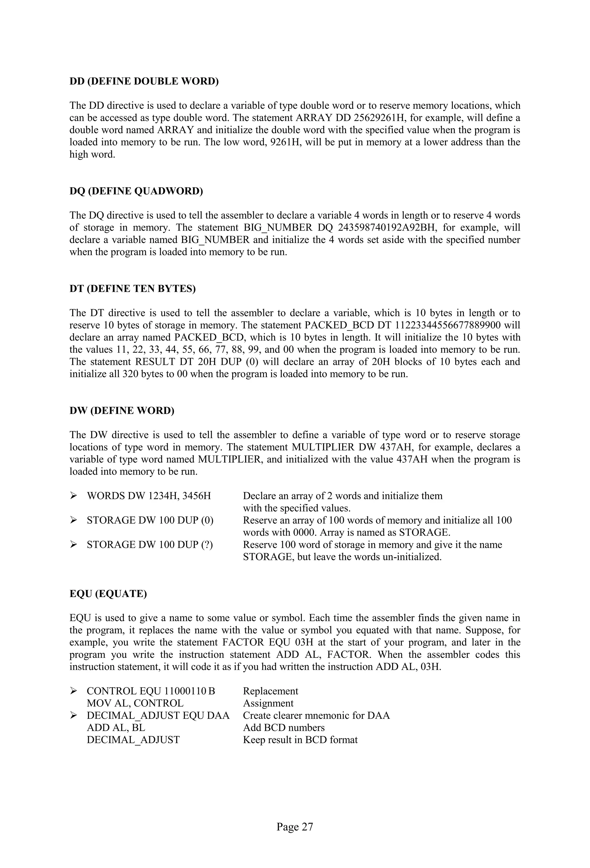 Page 27 
DD (DEFINE DOUBLE WORD) 
The DD directive is used to declare a variable of type double word or to reserve memory locations, which can be accessed as type double word. The statement ARRAY DD 25629261H, for example, will define a double word named ARRAY and initialize the double word with the specified value when the program is loaded into memory to be run. The low word, 9261H, will be put in memory at a lower address than the high word. 
DQ (DEFINE QUADWORD) 
The DQ directive is used to tell the assembler to declare a variable 4 words in length or to reserve 4 words of storage in memory. The statement BIG_NUMBER DQ 243598740192A92BH, for example, will declare a variable named BIG_NUMBER and initialize the 4 words set aside with the specified number when the program is loaded into memory to be run. 
DT (DEFINE TEN BYTES) 
The DT directive is used to tell the assembler to declare a variable, which is 10 bytes in length or to reserve 10 bytes of storage in memory. The statement PACKED_BCD DT 11223344556677889900 will declare an array named PACKED_BCD, which is 10 bytes in length. It will initialize the 10 bytes with the values 11, 22, 33, 44, 55, 66, 77, 88, 99, and 00 when the program is loaded into memory to be run. The statement RESULT DT 20H DUP (0) will declare an array of 20H blocks of 10 bytes each and initialize all 320 bytes to 00 when the program is loaded into memory to be run. 
DW (DEFINE WORD) 
The DW directive is used to tell the assembler to define a variable of type word or to reserve storage locations of type word in memory. The statement MULTIPLIER DW 437AH, for example, declares a variable of type word named MULTIPLIER, and initialized with the value 437AH when the program is loaded into memory to be run. 
 WORDS DW 1234H, 3456H Declare an array of 2 words and initialize them 
with the specified values. 
 STORAGE DW 100 DUP (0) Reserve an array of 100 words of memory and initialize all 100 
words with 0000. Array is named as STORAGE. 
 STORAGE DW 100 DUP (?) Reserve 100 word of storage in memory and give it the name 
STORAGE, but leave the words un-initialized. 
EQU (EQUATE) 
EQU is used to give a name to some value or symbol. Each time the assembler finds the given name in the program, it replaces the name with the value or symbol you equated with that name. Suppose, for example, you write the statement FACTOR EQU 03H at the start of your program, and later in the program you write the instruction statement ADD AL, FACTOR. When the assembler codes this instruction statement, it will code it as if you had written the instruction ADD AL, 03H. 
 CONTROL EQU 11000110 B Replacement 
MOV AL, CONTROL Assignment 
 DECIMAL_ADJUST EQU DAA Create clearer mnemonic for DAA 
ADD AL, BL Add BCD numbers 
DECIMAL_ADJUST Keep result in BCD format 
 