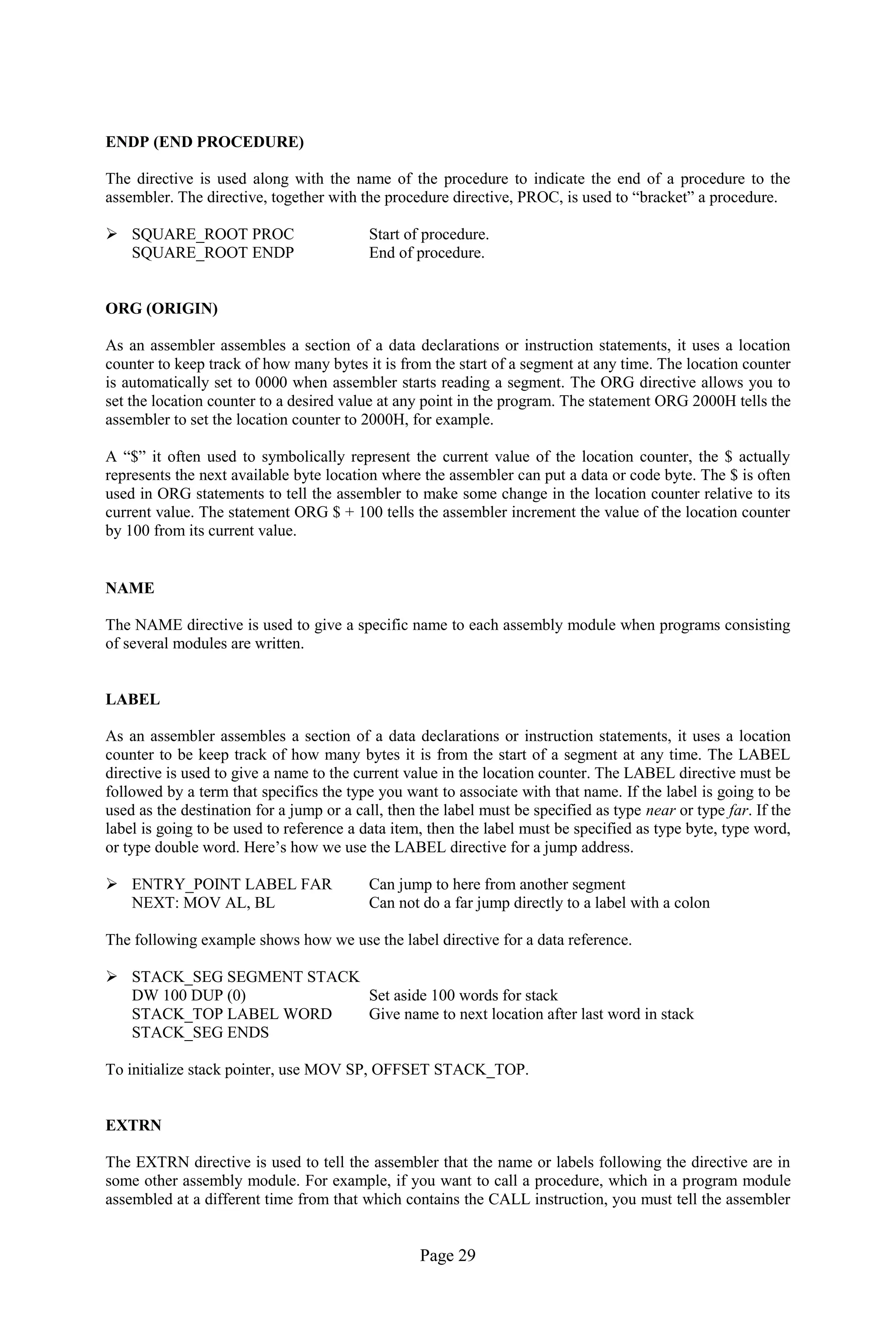 Page 29 
ENDP (END PROCEDURE) 
The directive is used along with the name of the procedure to indicate the end of a procedure to the assembler. The directive, together with the procedure directive, PROC, is used to “bracket” a procedure. 
 SQUARE_ROOT PROC Start of procedure. 
SQUARE_ROOT ENDP End of procedure. 
ORG (ORIGIN) 
As an assembler assembles a section of a data declarations or instruction statements, it uses a location counter to keep track of how many bytes it is from the start of a segment at any time. The location counter is automatically set to 0000 when assembler starts reading a segment. The ORG directive allows you to set the location counter to a desired value at any point in the program. The statement ORG 2000H tells the assembler to set the location counter to 2000H, for example. 
A “$” it often used to symbolically represent the current value of the location counter, the $ actually represents the next available byte location where the assembler can put a data or code byte. The $ is often used in ORG statements to tell the assembler to make some change in the location counter relative to its current value. The statement ORG $ + 100 tells the assembler increment the value of the location counter by 100 from its current value. 
NAME 
The NAME directive is used to give a specific name to each assembly module when programs consisting of several modules are written. 
LABEL 
As an assembler assembles a section of a data declarations or instruction statements, it uses a location counter to be keep track of how many bytes it is from the start of a segment at any time. The LABEL directive is used to give a name to the current value in the location counter. The LABEL directive must be followed by a term that specifics the type you want to associate with that name. If the label is going to be used as the destination for a jump or a call, then the label must be specified as type near or type far. If the label is going to be used to reference a data item, then the label must be specified as type byte, type word, or type double word. Here’s how we use the LABEL directive for a jump address. 
 ENTRY_POINT LABEL FAR Can jump to here from another segment 
NEXT: MOV AL, BL Can not do a far jump directly to a label with a colon 
The following example shows how we use the label directive for a data reference. 
 STACK_SEG SEGMENT STACK 
DW 100 DUP (0) Set aside 100 words for stack 
STACK_TOP LABEL WORD Give name to next location after last word in stack 
STACK_SEG ENDS 
To initialize stack pointer, use MOV SP, OFFSET STACK_TOP. 
EXTRN 
The EXTRN directive is used to tell the assembler that the name or labels following the directive are in some other assembly module. For example, if you want to call a procedure, which in a program module assembled at a different time from that which contains the CALL instruction, you must tell the assembler  