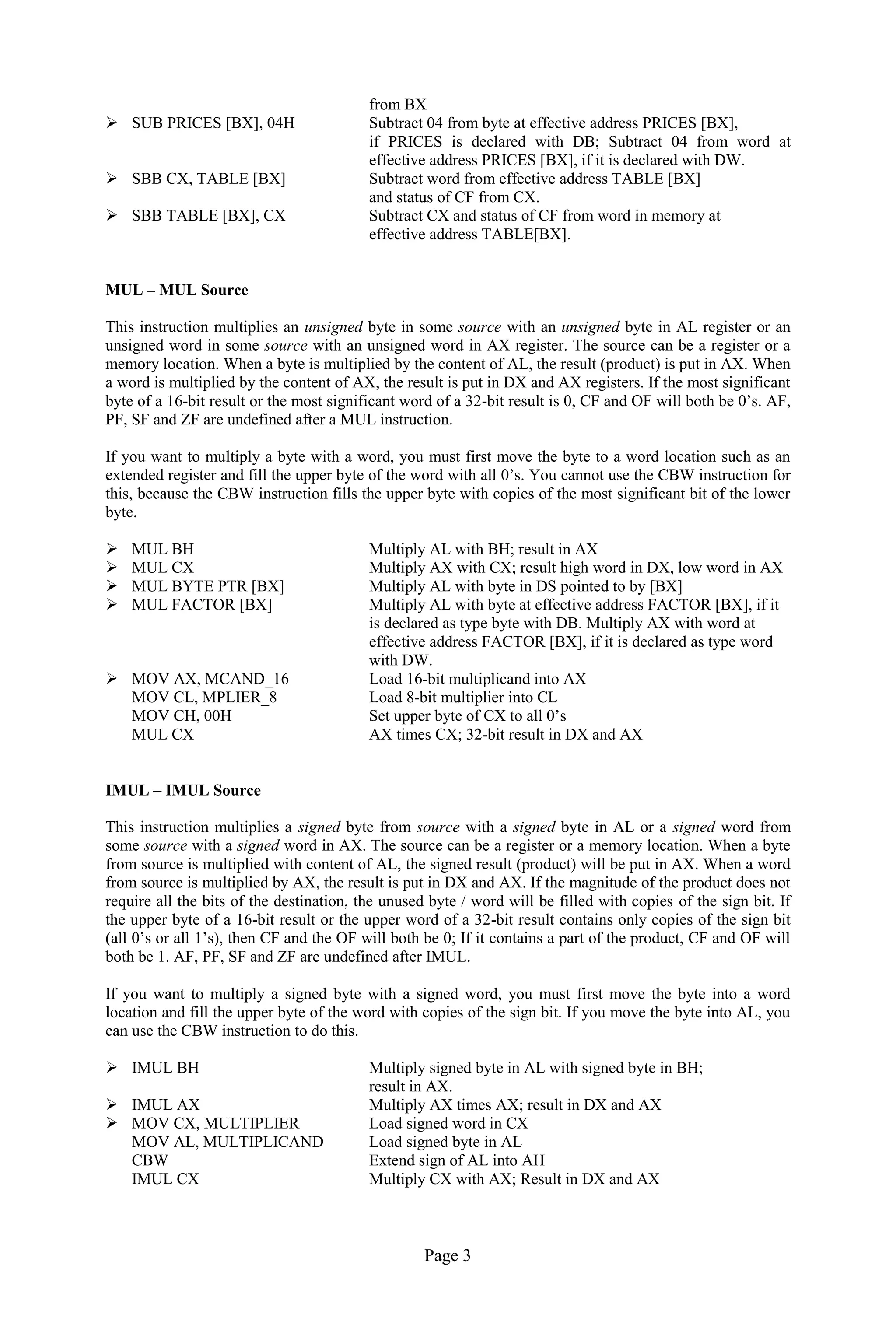 Page 3 
from BX 
 SUB PRICES [BX], 04H Subtract 04 from byte at effective address PRICES [BX], 
if PRICES is declared with DB; Subtract 04 from word at effective address PRICES [BX], if it is declared with DW. 
 SBB CX, TABLE [BX] Subtract word from effective address TABLE [BX] 
and status of CF from CX. 
 SBB TABLE [BX], CX Subtract CX and status of CF from word in memory at 
effective address TABLE[BX]. 
MUL – MUL Source 
This instruction multiplies an unsigned byte in some source with an unsigned byte in AL register or an unsigned word in some source with an unsigned word in AX register. The source can be a register or a memory location. When a byte is multiplied by the content of AL, the result (product) is put in AX. When a word is multiplied by the content of AX, the result is put in DX and AX registers. If the most significant byte of a 16-bit result or the most significant word of a 32-bit result is 0, CF and OF will both be 0’s. AF, PF, SF and ZF are undefined after a MUL instruction. 
If you want to multiply a byte with a word, you must first move the byte to a word location such as an extended register and fill the upper byte of the word with all 0’s. You cannot use the CBW instruction for this, because the CBW instruction fills the upper byte with copies of the most significant bit of the lower byte. 
 MUL BH Multiply AL with BH; result in AX 
 MUL CX Multiply AX with CX; result high word in DX, low word in AX 
 MUL BYTE PTR [BX] Multiply AL with byte in DS pointed to by [BX] 
 MUL FACTOR [BX] Multiply AL with byte at effective address FACTOR [BX], if it 
is declared as type byte with DB. Multiply AX with word at 
effective address FACTOR [BX], if it is declared as type word 
with DW. 
 MOV AX, MCAND_16 Load 16-bit multiplicand into AX 
MOV CL, MPLIER_8 Load 8-bit multiplier into CL 
MOV CH, 00H Set upper byte of CX to all 0’s 
MUL CX AX times CX; 32-bit result in DX and AX 
IMUL – IMUL Source 
This instruction multiplies a signed byte from source with a signed byte in AL or a signed word from some source with a signed word in AX. The source can be a register or a memory location. When a byte from source is multiplied with content of AL, the signed result (product) will be put in AX. When a word from source is multiplied by AX, the result is put in DX and AX. If the magnitude of the product does not require all the bits of the destination, the unused byte / word will be filled with copies of the sign bit. If the upper byte of a 16-bit result or the upper word of a 32-bit result contains only copies of the sign bit (all 0’s or all 1’s), then CF and the OF will both be 0; If it contains a part of the product, CF and OF will both be 1. AF, PF, SF and ZF are undefined after IMUL. 
If you want to multiply a signed byte with a signed word, you must first move the byte into a word location and fill the upper byte of the word with copies of the sign bit. If you move the byte into AL, you can use the CBW instruction to do this. 
 IMUL BH Multiply signed byte in AL with signed byte in BH; 
result in AX. 
 IMUL AX Multiply AX times AX; result in DX and AX 
 MOV CX, MULTIPLIER Load signed word in CX 
MOV AL, MULTIPLICAND Load signed byte in AL 
CBW Extend sign of AL into AH 
IMUL CX Multiply CX with AX; Result in DX and AX 
 