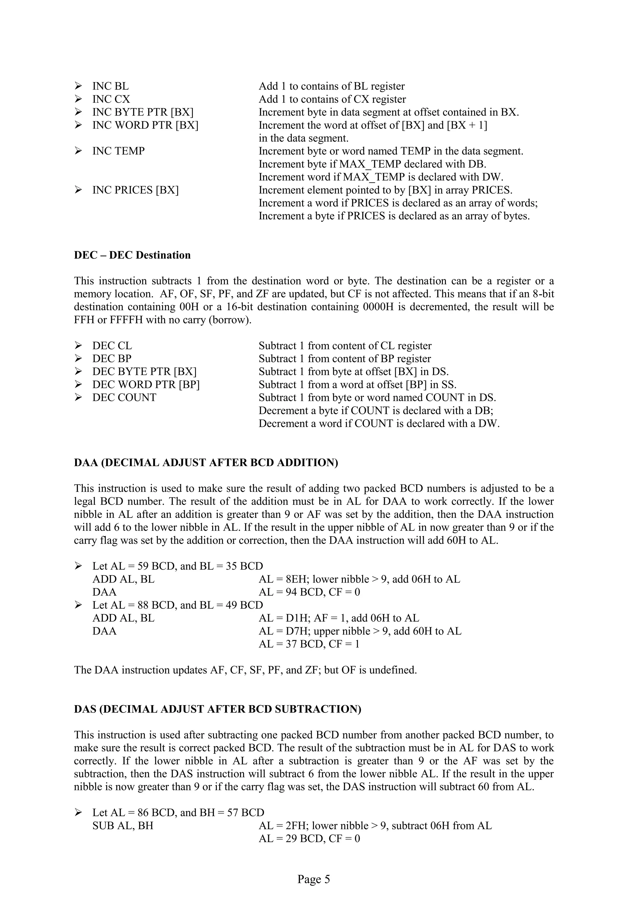 Page 5 
 INC BL Add 1 to contains of BL register 
 INC CX Add 1 to contains of CX register 
 INC BYTE PTR [BX] Increment byte in data segment at offset contained in BX. 
 INC WORD PTR [BX] Increment the word at offset of [BX] and [BX + 1] 
in the data segment. 
 INC TEMP Increment byte or word named TEMP in the data segment. 
Increment byte if MAX_TEMP declared with DB. 
Increment word if MAX_TEMP is declared with DW. 
 INC PRICES [BX] Increment element pointed to by [BX] in array PRICES. 
Increment a word if PRICES is declared as an array of words; 
Increment a byte if PRICES is declared as an array of bytes. 
DEC – DEC Destination 
This instruction subtracts 1 from the destination word or byte. The destination can be a register or a memory location. AF, OF, SF, PF, and ZF are updated, but CF is not affected. This means that if an 8-bit destination containing 00H or a 16-bit destination containing 0000H is decremented, the result will be FFH or FFFFH with no carry (borrow). 
 DEC CL Subtract 1 from content of CL register 
 DEC BP Subtract 1 from content of BP register 
 DEC BYTE PTR [BX] Subtract 1 from byte at offset [BX] in DS. 
 DEC WORD PTR [BP] Subtract 1 from a word at offset [BP] in SS. 
 DEC COUNT Subtract 1 from byte or word named COUNT in DS. 
Decrement a byte if COUNT is declared with a DB; 
Decrement a word if COUNT is declared with a DW. 
DAA (DECIMAL ADJUST AFTER BCD ADDITION) 
This instruction is used to make sure the result of adding two packed BCD numbers is adjusted to be a legal BCD number. The result of the addition must be in AL for DAA to work correctly. If the lower nibble in AL after an addition is greater than 9 or AF was set by the addition, then the DAA instruction will add 6 to the lower nibble in AL. If the result in the upper nibble of AL in now greater than 9 or if the carry flag was set by the addition or correction, then the DAA instruction will add 60H to AL. 
 Let AL = 59 BCD, and BL = 35 BCD 
ADD AL, BL AL = 8EH; lower nibble > 9, add 06H to AL 
DAA AL = 94 BCD, CF = 0 
 Let AL = 88 BCD, and BL = 49 BCD 
ADD AL, BL AL = D1H; AF = 1, add 06H to AL 
DAA AL = D7H; upper nibble > 9, add 60H to AL 
AL = 37 BCD, CF = 1 
The DAA instruction updates AF, CF, SF, PF, and ZF; but OF is undefined. 
DAS (DECIMAL ADJUST AFTER BCD SUBTRACTION) 
This instruction is used after subtracting one packed BCD number from another packed BCD number, to make sure the result is correct packed BCD. The result of the subtraction must be in AL for DAS to work correctly. If the lower nibble in AL after a subtraction is greater than 9 or the AF was set by the subtraction, then the DAS instruction will subtract 6 from the lower nibble AL. If the result in the upper nibble is now greater than 9 or if the carry flag was set, the DAS instruction will subtract 60 from AL. 
 Let AL = 86 BCD, and BH = 57 BCD 
SUB AL, BH AL = 2FH; lower nibble > 9, subtract 06H from AL 
AL = 29 BCD, CF = 0  