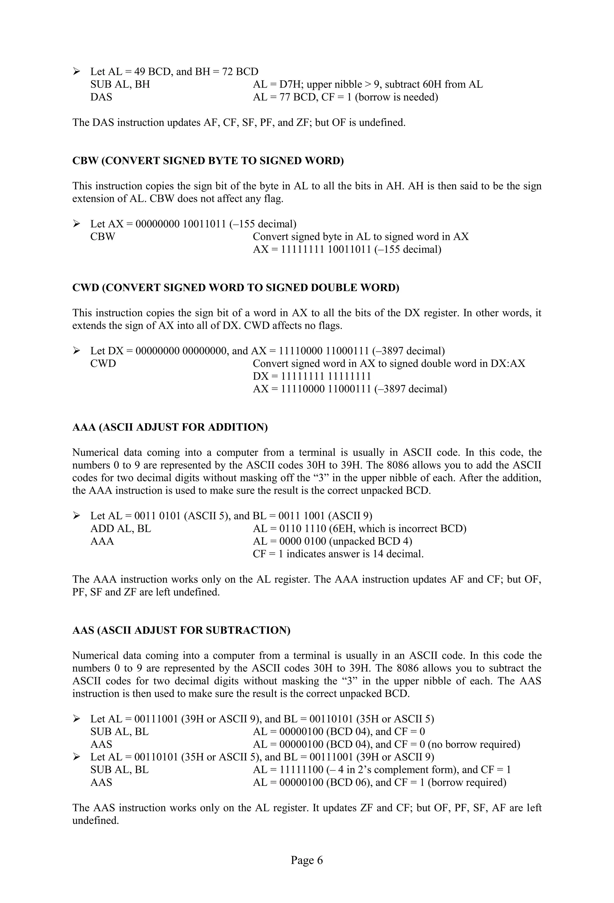 Page 6 
 Let AL = 49 BCD, and BH = 72 BCD 
SUB AL, BH AL = D7H; upper nibble > 9, subtract 60H from AL 
DAS AL = 77 BCD, CF = 1 (borrow is needed) 
The DAS instruction updates AF, CF, SF, PF, and ZF; but OF is undefined. 
CBW (CONVERT SIGNED BYTE TO SIGNED WORD) 
This instruction copies the sign bit of the byte in AL to all the bits in AH. AH is then said to be the sign extension of AL. CBW does not affect any flag. 
 Let AX = 00000000 10011011 (–155 decimal) 
CBW Convert signed byte in AL to signed word in AX 
AX = 11111111 10011011 (–155 decimal) 
CWD (CONVERT SIGNED WORD TO SIGNED DOUBLE WORD) 
This instruction copies the sign bit of a word in AX to all the bits of the DX register. In other words, it extends the sign of AX into all of DX. CWD affects no flags. 
 Let DX = 00000000 00000000, and AX = 11110000 11000111 (–3897 decimal) 
CWD Convert signed word in AX to signed double word in DX:AX 
DX = 11111111 11111111 
AX = 11110000 11000111 (–3897 decimal) 
AAA (ASCII ADJUST FOR ADDITION) 
Numerical data coming into a computer from a terminal is usually in ASCII code. In this code, the numbers 0 to 9 are represented by the ASCII codes 30H to 39H. The 8086 allows you to add the ASCII codes for two decimal digits without masking off the “3” in the upper nibble of each. After the addition, the AAA instruction is used to make sure the result is the correct unpacked BCD. 
 Let AL = 0011 0101 (ASCII 5), and BL = 0011 1001 (ASCII 9) 
ADD AL, BL AL = 0110 1110 (6EH, which is incorrect BCD) 
AAA AL = 0000 0100 (unpacked BCD 4) 
CF = 1 indicates answer is 14 decimal. 
The AAA instruction works only on the AL register. The AAA instruction updates AF and CF; but OF, PF, SF and ZF are left undefined. 
AAS (ASCII ADJUST FOR SUBTRACTION) 
Numerical data coming into a computer from a terminal is usually in an ASCII code. In this code the numbers 0 to 9 are represented by the ASCII codes 30H to 39H. The 8086 allows you to subtract the ASCII codes for two decimal digits without masking the “3” in the upper nibble of each. The AAS instruction is then used to make sure the result is the correct unpacked BCD. 
 Let AL = 00111001 (39H or ASCII 9), and BL = 00110101 (35H or ASCII 5) 
SUB AL, BL AL = 00000100 (BCD 04), and CF = 0 
AAS AL = 00000100 (BCD 04), and CF = 0 (no borrow required) 
 Let AL = 00110101 (35H or ASCII 5), and BL = 00111001 (39H or ASCII 9) 
SUB AL, BL AL = 11111100 (– 4 in 2’s complement form), and CF = 1 
AAS AL = 00000100 (BCD 06), and CF = 1 (borrow required) 
The AAS instruction works only on the AL register. It updates ZF and CF; but OF, PF, SF, AF are left undefined.  
