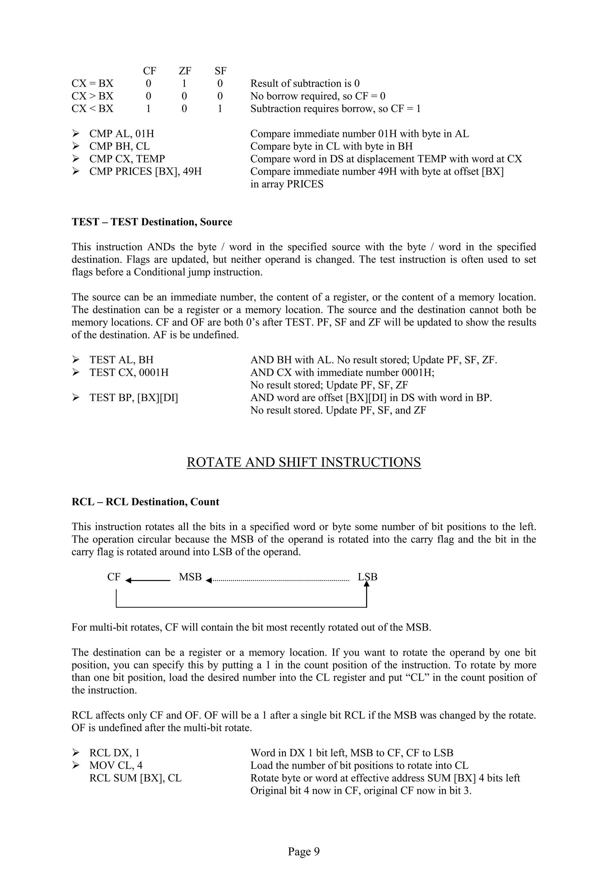 Page 9 
CF ZF SF 
CX = BX 0 1 0 Result of subtraction is 0 
CX > BX 0 0 0 No borrow required, so CF = 0 
CX < BX 1 0 1 Subtraction requires borrow, so CF = 1 
 CMP AL, 01H Compare immediate number 01H with byte in AL 
 CMP BH, CL Compare byte in CL with byte in BH 
 CMP CX, TEMP Compare word in DS at displacement TEMP with word at CX 
 CMP PRICES [BX], 49H Compare immediate number 49H with byte at offset [BX] 
in array PRICES 
TEST – TEST Destination, Source 
This instruction ANDs the byte / word in the specified source with the byte / word in the specified destination. Flags are updated, but neither operand is changed. The test instruction is often used to set flags before a Conditional jump instruction. 
The source can be an immediate number, the content of a register, or the content of a memory location. The destination can be a register or a memory location. The source and the destination cannot both be memory locations. CF and OF are both 0’s after TEST. PF, SF and ZF will be updated to show the results of the destination. AF is be undefined. 
 TEST AL, BH AND BH with AL. No result stored; Update PF, SF, ZF. 
 TEST CX, 0001H AND CX with immediate number 0001H; 
No result stored; Update PF, SF, ZF 
 TEST BP, [BX][DI] AND word are offset [BX][DI] in DS with word in BP. 
No result stored. Update PF, SF, and ZF 
ROTATE AND SHIFT INSTRUCTIONS 
RCL – RCL Destination, Count 
This instruction rotates all the bits in a specified word or byte some number of bit positions to the left. The operation circular because the MSB of the operand is rotated into the carry flag and the bit in the carry flag is rotated around into LSB of the operand. 
CF MSB LSB 
For multi-bit rotates, CF will contain the bit most recently rotated out of the MSB. 
The destination can be a register or a memory location. If you want to rotate the operand by one bit position, you can specify this by putting a 1 in the count position of the instruction. To rotate by more than one bit position, load the desired number into the CL register and put “CL” in the count position of the instruction. 
RCL affects only CF and OF. OF will be a 1 after a single bit RCL if the MSB was changed by the rotate. OF is undefined after the multi-bit rotate. 
 RCL DX, 1 Word in DX 1 bit left, MSB to CF, CF to LSB 
 MOV CL, 4 Load the number of bit positions to rotate into CL 
RCL SUM [BX], CL Rotate byte or word at effective address SUM [BX] 4 bits left 
Original bit 4 now in CF, original CF now in bit 3. 
 