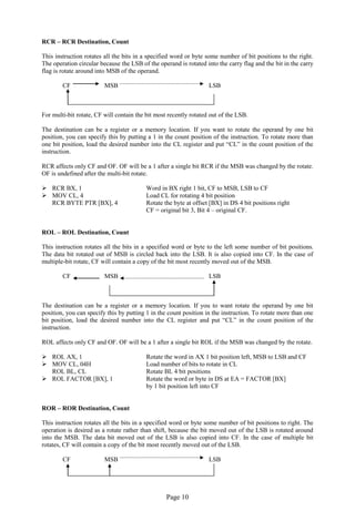 Page 10 
RCR – RCR Destination, Count 
This instruction rotates all the bits in a specified word or byte some number of bit positions to the right. The operation circular because the LSB of the operand is rotated into the carry flag and the bit in the carry flag is rotate around into MSB of the operand. 
CF MSB LSB 
For multi-bit rotate, CF will contain the bit most recently rotated out of the LSB. 
The destination can be a register or a memory location. If you want to rotate the operand by one bit position, you can specify this by putting a 1 in the count position of the instruction. To rotate more than one bit position, load the desired number into the CL register and put “CL” in the count position of the instruction. 
RCR affects only CF and OF. OF will be a 1 after a single bit RCR if the MSB was changed by the rotate. OF is undefined after the multi-bit rotate. 
 RCR BX, 1 Word in BX right 1 bit, CF to MSB, LSB to CF 
 MOV CL, 4 Load CL for rotating 4 bit position 
RCR BYTE PTR [BX], 4 Rotate the byte at offset [BX] in DS 4 bit positions right 
CF = original bit 3, Bit 4 – original CF. 
ROL – ROL Destination, Count 
This instruction rotates all the bits in a specified word or byte to the left some number of bit positions. The data bit rotated out of MSB is circled back into the LSB. It is also copied into CF. In the case of multiple-bit rotate, CF will contain a copy of the bit most recently moved out of the MSB. 
CF MSB LSB 
The destination can be a register or a memory location. If you to want rotate the operand by one bit position, you can specify this by putting 1 in the count position in the instruction. To rotate more than one bit position, load the desired number into the CL register and put “CL” in the count position of the instruction. 
ROL affects only CF and OF. OF will be a 1 after a single bit ROL if the MSB was changed by the rotate. 
 ROL AX, 1 Rotate the word in AX 1 bit position left, MSB to LSB and CF 
 MOV CL, 04H Load number of bits to rotate in CL 
ROL BL, CL Rotate BL 4 bit positions 
 ROL FACTOR [BX], 1 Rotate the word or byte in DS at EA = FACTOR [BX] 
by 1 bit position left into CF 
ROR – ROR Destination, Count 
This instruction rotates all the bits in a specified word or byte some number of bit positions to right. The operation is desired as a rotate rather than shift, because the bit moved out of the LSB is rotated around into the MSB. The data bit moved out of the LSB is also copied into CF. In the case of multiple bit rotates, CF will contain a copy of the bit most recently moved out of the LSB. 
CF MSB LSB 
 
