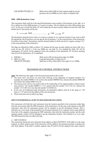 Page 12 
SAR WORD PTR [BP], CL Shift word at offset [BP] in stack segment right by two bit 
positions, the two MSBs are now copies of original LSB 
SHR – SHR Destination, Count 
This instruction shifts each bit in the specified destination some number of bit positions to the right. As a bit is shifted out of the MSB position, a 0 is put in its place. The bit shifted out of the LSB position goes to CF. In the case of multi-bit shifts, CF will contain the bit most recently shifted out from the LSB. Bits shifted into CF previously will be lost. 
0 MSB LSB CF 
The destination operand can be a byte or a word in a register or in a memory location. If you want to shift the operand by one bit position, you can specify this by putting a 1 in the count position of the instruction. For shifts of more than 1 bit position, load the desired number of shifts into the CL register, and put “CL” in the count position of the instruction. 
The flags are affected by SHR as follow: CF contains the bit most recently shifted out from LSB. For a count of one, OF will be 1 if the two MSBs are not both 0’s. For multiple-bit shifts, OF will be meaningless. SF and ZF will be updated to show the condition of the destination. PF will have meaning only for an 8-bit destination. AF is undefined. 
 SHR BP, 1 Shift word in BP one bit position right, 0 in MSB 
 MOV CL, 03H Load desired number of shifts into CL 
SHR BYTE PTR [BX] Shift byte in DS at offset [BX] 3 bits right; 0’s in 3 MSBs 
TRANSFER-OF-CONTROL INSTRUCTIONS 
Note: The following rules apply to the discussions presented in this section. 
 The terms above and below are used when referring to the magnitude of unsigned numbers. For example, the number 00000111 (7) is above the number 00000010 (2), whereas the number 00000100 (4) is below the number 00001110 (14). 
 The terms greater and less are used to refer to the relationship of two signed numbers. Greater means more positive. The number 00000111 (+7) is greater than the number 11111110 (-2), whereas the number 11111100 (-4) is less than the number 11110100 (-6). 
 In the case of Conditional jump instructions, the destination address must be in the range of –128 bytes to +127 bytes from the address of the next instruction 
 These instructions do not affect any flags. 
JMP (UNCONDITIONAL JUMP TO SPECIFIED DESTINATION) 
This instruction will fetch the next instruction from the location specified in the instruction rather than from the next location after the JMP instruction. If the destination is in the same code segment as the JMP instruction, then only the instruction pointer will be changed to get the destination location. This is referred to as a near jump. If the destination for the jump instruction is in a segment with a name different from that of the segment containing the JMP instruction, then both the instruction pointer and the code segment register content will be changed to get the destination location. This referred to as a far jump. The JMP instruction does not affect any flag. 
 JMP CONTINUE 
This instruction fetches the next instruction from address at label CONTINUE. If the label is in the same segment, an offset coded as part of the instruction will be added to the instruction pointer to produce the new fetch address. If the label is another segment, then IP and CS will be replaced with value coded in  