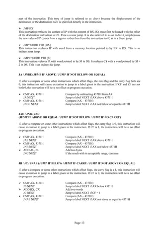 Page 13 
part of the instruction. This type of jump is referred to as direct because the displacement of the destination or the destination itself is specified directly in the instruction. 
 JMP BX 
This instruction replaces the content of IP with the content of BX. BX must first be loaded with the offset of the destination instruction in CS. This is a near jump. It is also referred to as an indirect jump because the new value of IP comes from a register rather than from the instruction itself, as in a direct jump. 
 JMP WORD PTR [BX] 
This instruction replaces IP with word from a memory location pointed to by BX in DX. This is an indirect near jump. 
 JMP DWORD PTR [SI] 
This instruction replaces IP with word pointed to by SI in DS. It replaces CS with a word pointed by SI + 2 in DS. This is an indirect far jump. 
JA / JNBE (JUMP IF ABOVE / JUMP IF NOT BELOW OR EQUAL) 
If, after a compare or some other instructions which affect flags, the zero flag and the carry flag both are 0, this instruction will cause execution to jump to a label given in the instruction. If CF and ZF are not both 0, the instruction will have no effect on program execution. 
 CMP AX, 4371H Compare by subtracting 4371H from AX 
JA NEXT Jump to label NEXT if AX above 4371H 
 CMP AX, 4371H Compare (AX – 4371H) 
JNBE NEXT Jump to label NEXT if AX not below or equal to 4371H 
JAE / JNB / JNC 
(JUMP IF ABOVE OR EQUAL / JUMP IF NOT BELOW / JUMP IF NO CARRY) 
If, after a compare or some other instructions which affect flags, the carry flag is 0, this instruction will cause execution to jump to a label given in the instruction. If CF is 1, the instruction will have no effect on program execution. 
 CMP AX, 4371H Compare (AX – 4371H) 
JAE NEXT Jump to label NEXT if AX above 4371H 
 CMP AX, 4371H Compare (AX – 4371H) 
JNB NEXT Jump to label NEXT if AX not below 4371H 
 ADD AL, BL Add two bytes 
JNC NEXT If the result with in acceptable range, continue 
JB / JC / JNAE (JUMP IF BELOW / JUMP IF CARRY / JUMP IF NOT ABOVE OR EQUAL) 
If, after a compare or some other instructions which affect flags, the carry flag is a 1, this instruction will cause execution to jump to a label given in the instruction. If CF is 0, the instruction will have no effect on program execution. 
 CMP AX, 4371H Compare (AX – 4371H) 
JB NEXT Jump to label NEXT if AX below 4371H 
 ADD BX, CX Add two words 
JC NEXT Jump to label NEXT if CF = 1 
 CMP AX, 4371H Compare (AX – 4371H) 
JNAE NEXT Jump to label NEXT if AX not above or equal to 4371H 
 