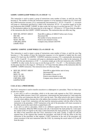 Page 17 
LOOPE / LOOPZ (LOOP WHILE CX  0 AND ZF = 1) 
This instruction is used to repeat a group of instructions some number of times, or until the zero flag becomes 0. The number of times the instruction sequence is to be repeated is loaded into CX. Each time the LOOP instruction executes, CX is automatically decremented by 1. If CX  0 and ZF = 1, execution will jump to a destination specified by a label in the instruction. If CX = 0, execution simply go on the next instruction after LOOPE / LOOPZ. In other words, the two ways to exit the loop are CX = 0 or ZF = 0. The destination address for the jump must be in the range of –128 bytes to +127 bytes from the address of the instruction after the LOOPE / LOOPZ instruction. This instruction does not affect any flag. 
 MOV BX, OFFSET ARRAY Point BX to address of ARRAY before start of array 
DEC BX Decrement BX 
MOV CX, 100 Put number of array elements in CX 
NEXT: INC BX Point to next element in array 
CMP [BX], OFFH Compare array element with FFH 
LOOPE NEXT 
LOOPNE / LOOPNZ (LOOP WHILE CX  0 AND ZF = 0) 
This instruction is used to repeat a group of instructions some number of times, or until the zero flag becomes a 1. The number of times the instruction sequence is to be repeated is loaded into the count register CX. Each time the LOOPNE / LOOPNZ instruction executes, CX is automatically decremented by 1. If CX  0 and ZF = 0, execution will jump to a destination specified by a label in the instruction. If CX = 0, after the auto decrement or if ZF = 1, execution simply go on the next instruction after LOOPNE / LOOPNZ. In other words, the two ways to exit the loop are CX = 0 or ZF = 1. The destination address for the jump must be in the range of –128 bytes to +127 bytes from the address of the instruction after the LOOPNE / LOOPZ instruction. This instruction does not affect any flags. 
 MOV BX, OFFSET ARRAY Point BX to adjust before start of array 
DEC BX Decrement BX 
MOV CX, 100 Put number of array in CX 
NEXT: INC BX Point to next element in array 
CMP [BX], ODH Compare array element with 0DH 
LOOPNZ NEXT 
CALL (CALL A PROCEDURE) 
The CALL instruction is used to transfer execution to a subprogram or a procedure. There two basic type of calls near and far. 
1. A near call is a call to a procedure, which is in the same code segment as the CALL instruction. When the 8086 executes a near CALL instruction, it decrements the stack pointer by 2 and copies the offset of the next instruction after the CALL into the stack. This offset saved in the stack is referred to as the return address, because this is the address that execution will return to after the procedure is executed. A near CALL instruction will also load the instruction pointer with the offset of the first instruction in the procedure. A RET instruction at the end of the procedure will return execution to the offset saved on the stack which is copied back to IP. 
2. A far call is a call to a procedure, which is in a different segment from the one that contains the CALL instruction. When the 8086 executes a far call, it decrements the stack pointer by 2 and copies the content of the CS register to the stack. It then decrements the stack pointer by 2 again and copies the offset of the instruction after the CALL instruction to the stack. Finally, it loads CS with the segment base of the segment that contains the procedure, and loads IP with the offset of the first instruction of the procedure in that segment. A RET instruction at the end of the procedure will return execution to the next instruction after the CALL by restoring the saved values of CS and IP from the stack. 
 