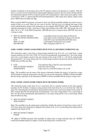 Page 19 
number of elements to be moved is put in the CX register so that it can function as a counter. After the byte or a word is moved, SI and DI are automatically adjusted to point to the next source element and the next destination element. If DF is 0, then SI and DI will incremented by 1 after a byte move and by 2 after a word move. If DF is 1, then SI and DI will be decremented by 1 after a byte move and by 2 after a word move. MOVS does not affect any flag. 
When using the MOVS instruction, you must in some way tell the assembler whether you want to move a string as bytes or as word. There are two ways to do this. The first way is to indicate the name of the source and destination strings in the instruction, as, for example. MOVS DEST, SRC. The assembler will code the instruction for a byte / word move if they were declared with a DB / DW. The second way is to add a “B” or a “W” to the MOVS mnemonic. MOVSB says move a string as bytes; MOVSW says move a string as words. 
 MOV SI, OFFSET SOURCE Load offset of start of source string in DS into SI 
MOV DI, OFFSET DESTINATION Load offset of start of destination string in ES into DI 
CLD Clear DF to auto increment SI and DI after move 
MOV CX, 04H Load length of string into CX as counter 
REP MOVSB Move string byte until CX = 0 
LODS / LODSB / LODSW (LOAD STRING BYTE INTO AL OR STRING WORD INTO AX) 
This instruction copies a byte from a string location pointed to by SI to AL, or a word from a string location pointed to by SI to AX. If DF is 0, SI will be automatically incremented (by 1 for a byte string, and 2 for a word string) to point to the next element of the string. If DF is 1, SI will be automatically decremented (by 1 for a byte string, and 2 for a word string) to point to the previous element of the string. LODS does not affect any flag. 
 CLD Clear direction flag so that SI is auto-incremented 
MOV SI, OFFSET SOURCE Point SI to start of string 
LODS SOURCE Copy a byte or a word from string to AL or AX 
Note: The assembler uses the name of the string to determine whether the string is of type bye or type word. Instead of using the string name to do this, you can use the mnemonic LODSB to tell the assembler that the string is type byte or the mnemonic LODSW to tell the assembler that the string is of type word. 
STOS / STOSB / STOSW (STORE STRING BYTE OR STRING WORD) 
This instruction copies a byte from AL or a word from AX to a memory location in the extra segment pointed to by DI. In effect, it replaces a string element with a byte from AL or a word from AX. After the copy, DI is automatically incremented or decremented to point to next or previous element of the string. If DF is cleared, then DI will automatically incremented by 1 for a byte string and by 2 for a word string. If DI is set, DI will be automatically decremented by 1 for a byte string and by 2 for a word string. STOS does not affect any flag. 
 MOV DI, OFFSET TARGET 
STOS TARGET 
Note: The assembler uses the string name to determine whether the string is of type byte or type word. If it is a byte string, then string byte is replaced with content of AL. If it is a word string, then string word is replaced with content of AX. 
 MOV DI, OFFSET TARGET 
STOSB 
“B” added to STOSB mnemonic tells assembler to replace byte in string with byte from AL. STOSW would tell assembler directly to replace a word in the string with a word from AX. 
 