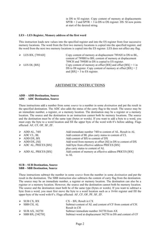 Page 2 
in DS to SI register. Copy content of memory at displacements SPTR + 2 and SPTR + 3 in DS to DS register. DS: SI now points at start of the desired string. 
LES – LES Register, Memory address of the first word 
This instruction loads new values into the specified register and into the ES register from four successive memory locations. The word from the first two memory locations is copied into the specified register, and the word from the next two memory locations is copied into the ES register. LES does not affect any flag. 
 LES BX, [789AH] Copy content of memory at displacement 789AH in DS to BL, 
content of 789BH to BH, content of memory at displacement 
789CH and 789DH in DS is copied to ES register. 
 LES DI, [BX] Copy content of memory at offset [BX] and offset [BX] + 1 in 
DS to DI register. Copy content of memory at offset [BX] + 2 
and [BX] + 3 to ES register. 
ARITHMETIC INSTRUCTIONS 
ADD – ADD Destination, Source 
ADC – ADC Destination, Source 
These instructions add a number from some source to a number in some destination and put the result in the specified destination. The ADC also adds the status of the carry flag to the result. The source may be an immediate number, a register, or a memory location. The destination may be a register or a memory location. The source and the destination in an instruction cannot both be memory locations. The source and the destination must be of the same type (bytes or words). If you want to add a byte to a word, you must copy the byte to a word location and fill the upper byte of the word with 0’s before adding. Flags affected: AF, CF, OF, SF, ZF. 
 ADD AL, 74H Add immediate number 74H to content of AL. Result in AL 
 ADC CL, BL Add content of BL plus carry status to content of CL 
 ADD DX, BX Add content of BX to content of DX 
 ADD DX, [SI] Add word from memory at offset [SI] in DS to content of DX 
 ADC AL, PRICES [BX] Add byte from effective address PRICES [BX] 
plus carry status to content of AL 
 ADD AL, PRICES [BX] Add content of memory at effective address PRICES [BX] 
to AL 
SUB – SUB Destination, Source 
SBB – SBB Destination, Source 
These instructions subtract the number in some source from the number in some destination and put the result in the destination. The SBB instruction also subtracts the content of carry flag from the destination. The source may be an immediate number, a register or memory location. The destination can also be a register or a memory location. However, the source and the destination cannot both be memory location. The source and the destination must both be of the same type (bytes or words). If you want to subtract a byte from a word, you must first move the byte to a word location such as a 16-bit register and fill the upper byte of the word with 0’s. Flags affected: AF, CF, OF, PF, SF, ZF. 
 SUB CX, BX CX – BX; Result in CX 
 SBB CH, AL Subtract content of AL and content of CF from content of CH. 
Result in CH 
 SUB AX, 3427H Subtract immediate number 3427H from AX 
 SBB BX, [3427H] Subtract word at displacement 3427H in DS and content of CF  