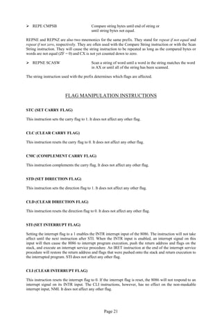 Page 21 
 REPE CMPSB Compare string bytes until end of string or 
until string bytes not equal. 
REPNE and REPNZ are also two mnemonics for the same prefix. They stand for repeat if not equal and repeat if not zero, respectively. They are often used with the Compare String instruction or with the Scan String instruction. They will cause the string instruction to be repeated as long as the compared bytes or words are not equal (ZF = 0) and CX is not yet counted down to zero. 
 REPNE SCASW Scan a string of word until a word in the string matches the word 
in AX or until all of the string has been scanned. 
The string instruction used with the prefix determines which flags are affected. 
FLAG MANIPULATION INSTRUCTIONS 
STC (SET CARRY FLAG) 
This instruction sets the carry flag to 1. It does not affect any other flag. 
CLC (CLEAR CARRY FLAG) 
This instruction resets the carry flag to 0. It does not affect any other flag. 
CMC (COMPLEMENT CARRY FLAG) 
This instruction complements the carry flag. It does not affect any other flag. 
STD (SET DIRECTION FLAG) 
This instruction sets the direction flag to 1. It does not affect any other flag. 
CLD (CLEAR DIRECTION FLAG) 
This instruction resets the direction flag to 0. It does not affect any other flag. 
STI (SET INTERRUPT FLAG) 
Setting the interrupt flag to a 1 enables the INTR interrupt input of the 8086. The instruction will not take affect until the next instruction after STI. When the INTR input is enabled, an interrupt signal on this input will then cause the 8086 to interrupt program execution, push the return address and flags on the stack, and execute an interrupt service procedure. An IRET instruction at the end of the interrupt service procedure will restore the return address and flags that were pushed onto the stack and return execution to the interrupted program. STI does not affect any other flag. 
CLI (CLEAR INTERRUPT FLAG) 
This instruction resets the interrupt flag to 0. If the interrupt flag is reset, the 8086 will not respond to an interrupt signal on its INTR input. The CLI instructions, however, has no effect on the non-maskable interrupt input, NMI. It does not affect any other flag. 
 