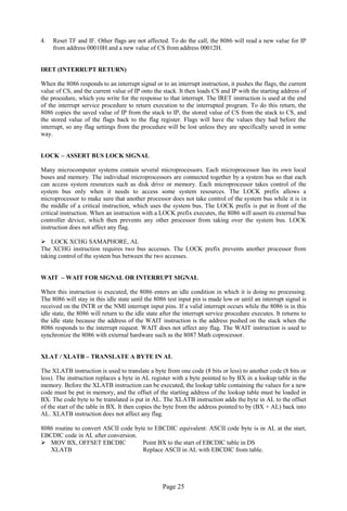 Page 25 
4. Reset TF and IF. Other flags are not affected. To do the call, the 8086 will read a new value for IP from address 00010H and a new value of CS from address 00012H. 
IRET (INTERRUPT RETURN) 
When the 8086 responds to an interrupt signal or to an interrupt instruction, it pushes the flags, the current value of CS, and the current value of IP onto the stack. It then loads CS and IP with the starting address of the procedure, which you write for the response to that interrupt. The IRET instruction is used at the end of the interrupt service procedure to return execution to the interrupted program. To do this return, the 8086 copies the saved value of IP from the stack to IP, the stored value of CS from the stack to CS, and the stored value of the flags back to the flag register. Flags will have the values they had before the interrupt, so any flag settings from the procedure will be lost unless they are specifically saved in some way. 
LOCK – ASSERT BUS LOCK SIGNAL 
Many microcomputer systems contain several microprocessors. Each microprocessor has its own local buses and memory. The individual microprocessors are connected together by a system bus so that each can access system resources such as disk drive or memory. Each microprocessor takes control of the system bus only when it needs to access some system resources. The LOCK prefix allows a microprocessor to make sure that another processor does not take control of the system bus while it is in the middle of a critical instruction, which uses the system bus. The LOCK prefix is put in front of the critical instruction. When an instruction with a LOCK prefix executes, the 8086 will assert its external bus controller device, which then prevents any other processor from taking over the system bus. LOCK instruction does not affect any flag. 
 LOCK XCHG SAMAPHORE, AL 
The XCHG instruction requires two bus accesses. The LOCK prefix prevents another processor from taking control of the system bus between the two accesses. 
WAIT – WAIT FOR SIGNAL OR INTERRUPT SIGNAL 
When this instruction is executed, the 8086 enters an idle condition in which it is doing no processing. The 8086 will stay in this idle state until the 8086 test input pin is made low or until an interrupt signal is received on the INTR or the NMI interrupt input pins. If a valid interrupt occurs while the 8086 is in this idle state, the 8086 will return to the idle state after the interrupt service procedure executes. It returns to the idle state because the address of the WAIT instruction is the address pushed on the stack when the 8086 responds to the interrupt request. WAIT does not affect any flag. The WAIT instruction is used to synchronize the 8086 with external hardware such as the 8087 Math coprocessor. 
XLAT / XLATB – TRANSLATE A BYTE IN AL 
The XLATB instruction is used to translate a byte from one code (8 bits or less) to another code (8 bits or less). The instruction replaces a byte in AL register with a byte pointed to by BX in a lookup table in the memory. Before the XLATB instruction can be executed, the lookup table containing the values for a new code must be put in memory, and the offset of the starting address of the lookup table must be loaded in BX. The code byte to be translated is put in AL. The XLATB instruction adds the byte in AL to the offset of the start of the table in BX. It then copies the byte from the address pointed to by (BX + AL) back into AL. XLATB instruction does not affect any flag. 
8086 routine to convert ASCII code byte to EBCDIC equivalent: ASCII code byte is in AL at the start, EBCDIC code in AL after conversion. 
 MOV BX, OFFSET EBCDIC Point BX to the start of EBCDIC table in DS 
XLATB Replace ASCII in AL with EBCDIC from table. 
 