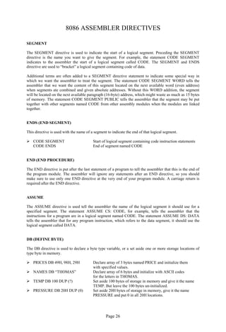 Page 26 
8086 ASSEMBLER DIRECTIVES 
SEGMENT 
The SEGMENT directive is used to indicate the start of a logical segment. Preceding the SEGMENT directive is the name you want to give the segment. For example, the statement CODE SEGMENT indicates to the assembler the start of a logical segment called CODE. The SEGMENT and ENDS directive are used to “bracket” a logical segment containing code of data. 
Additional terms are often added to a SEGMENT directive statement to indicate some special way in which we want the assembler to treat the segment. The statement CODE SEGMENT WORD tells the assembler that we want the content of this segment located on the next available word (even address) when segments ate combined and given absolute addresses. Without this WORD addition, the segment will be located on the next available paragraph (16-byte) address, which might waste as much as 15 bytes of memory. The statement CODE SEGMENT PUBLIC tells the assembler that the segment may be put together with other segments named CODE from other assembly modules when the modules are linked together. 
ENDS (END SEGMENT) 
This directive is used with the name of a segment to indicate the end of that logical segment. 
 CODE SEGMENT Start of logical segment containing code instruction statements 
CODE ENDS End of segment named CODE 
END (END PROCEDURE) 
The END directive is put after the last statement of a program to tell the assembler that this is the end of the program module. The assembler will ignore any statements after an END directive, so you should make sure to use only one END directive at the very end of your program module. A carriage return is required after the END directive. 
ASSUME 
The ASSUME directive is used tell the assembler the name of the logical segment it should use for a specified segment. The statement ASSUME CS: CODE, for example, tells the assembler that the instructions for a program are in a logical segment named CODE. The statement ASSUME DS: DATA tells the assembler that for any program instruction, which refers to the data segment, it should use the logical segment called DATA. 
DB (DEFINE BYTE) 
The DB directive is used to declare a byte type variable, or a set aside one or more storage locations of type byte in memory. 
 PRICES DB 49H, 98H, 29H Declare array of 3 bytes named PRICE and initialize them 
with specified values. 
 NAMES DB “THOMAS” Declare array of 6 bytes and initialize with ASCII codes 
for the letters in THOMAS. 
 TEMP DB 100 DUP (?) Set aside 100 bytes of storage in memory and give it the name 
TEMP. But leave the 100 bytes un-initialized. 
 PRESSURE DB 20H DUP (0) Set aside 20H bytes of storage in memory, give it the name 
PRESSURE and put 0 in all 20H locations. 
 