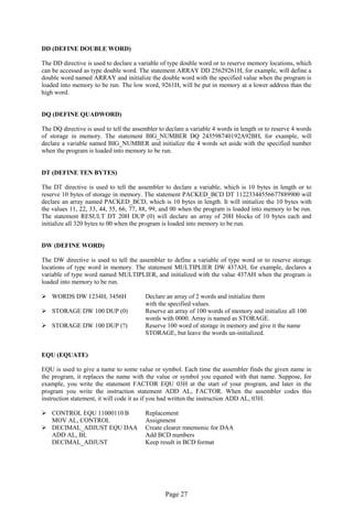 Page 27 
DD (DEFINE DOUBLE WORD) 
The DD directive is used to declare a variable of type double word or to reserve memory locations, which can be accessed as type double word. The statement ARRAY DD 25629261H, for example, will define a double word named ARRAY and initialize the double word with the specified value when the program is loaded into memory to be run. The low word, 9261H, will be put in memory at a lower address than the high word. 
DQ (DEFINE QUADWORD) 
The DQ directive is used to tell the assembler to declare a variable 4 words in length or to reserve 4 words of storage in memory. The statement BIG_NUMBER DQ 243598740192A92BH, for example, will declare a variable named BIG_NUMBER and initialize the 4 words set aside with the specified number when the program is loaded into memory to be run. 
DT (DEFINE TEN BYTES) 
The DT directive is used to tell the assembler to declare a variable, which is 10 bytes in length or to reserve 10 bytes of storage in memory. The statement PACKED_BCD DT 11223344556677889900 will declare an array named PACKED_BCD, which is 10 bytes in length. It will initialize the 10 bytes with the values 11, 22, 33, 44, 55, 66, 77, 88, 99, and 00 when the program is loaded into memory to be run. The statement RESULT DT 20H DUP (0) will declare an array of 20H blocks of 10 bytes each and initialize all 320 bytes to 00 when the program is loaded into memory to be run. 
DW (DEFINE WORD) 
The DW directive is used to tell the assembler to define a variable of type word or to reserve storage locations of type word in memory. The statement MULTIPLIER DW 437AH, for example, declares a variable of type word named MULTIPLIER, and initialized with the value 437AH when the program is loaded into memory to be run. 
 WORDS DW 1234H, 3456H Declare an array of 2 words and initialize them 
with the specified values. 
 STORAGE DW 100 DUP (0) Reserve an array of 100 words of memory and initialize all 100 
words with 0000. Array is named as STORAGE. 
 STORAGE DW 100 DUP (?) Reserve 100 word of storage in memory and give it the name 
STORAGE, but leave the words un-initialized. 
EQU (EQUATE) 
EQU is used to give a name to some value or symbol. Each time the assembler finds the given name in the program, it replaces the name with the value or symbol you equated with that name. Suppose, for example, you write the statement FACTOR EQU 03H at the start of your program, and later in the program you write the instruction statement ADD AL, FACTOR. When the assembler codes this instruction statement, it will code it as if you had written the instruction ADD AL, 03H. 
 CONTROL EQU 11000110 B Replacement 
MOV AL, CONTROL Assignment 
 DECIMAL_ADJUST EQU DAA Create clearer mnemonic for DAA 
ADD AL, BL Add BCD numbers 
DECIMAL_ADJUST Keep result in BCD format 
 