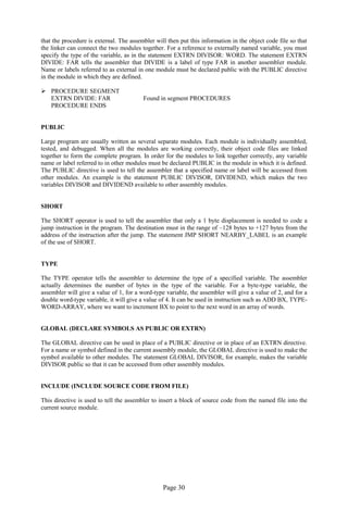 Page 30 
that the procedure is external. The assembler will then put this information in the object code file so that the linker can connect the two modules together. For a reference to externally named variable, you must specify the type of the variable, as in the statement EXTRN DIVISOR: WORD. The statement EXTRN DIVIDE: FAR tells the assembler that DIVIDE is a label of type FAR in another assembler module. Name or labels referred to as external in one module must be declared public with the PUBLIC directive in the module in which they are defined. 
 PROCEDURE SEGMENT 
EXTRN DIVIDE: FAR Found in segment PROCEDURES 
PROCEDURE ENDS 
PUBLIC 
Large program are usually written as several separate modules. Each module is individually assembled, tested, and debugged. When all the modules are working correctly, their object code files are linked together to form the complete program. In order for the modules to link together correctly, any variable name or label referred to in other modules must be declared PUBLIC in the module in which it is defined. The PUBLIC directive is used to tell the assembler that a specified name or label will be accessed from other modules. An example is the statement PUBLIC DIVISOR, DIVIDEND, which makes the two variables DIVISOR and DIVIDEND available to other assembly modules. 
SHORT 
The SHORT operator is used to tell the assembler that only a 1 byte displacement is needed to code a jump instruction in the program. The destination must in the range of –128 bytes to +127 bytes from the address of the instruction after the jump. The statement JMP SHORT NEARBY_LABEL is an example of the use of SHORT. 
TYPE 
The TYPE operator tells the assembler to determine the type of a specified variable. The assembler actually determines the number of bytes in the type of the variable. For a byte-type variable, the assembler will give a value of 1, for a word-type variable, the assembler will give a value of 2, and for a double word-type variable, it will give a value of 4. It can be used in instruction such as ADD BX, TYPE- WORD-ARRAY, where we want to increment BX to point to the next word in an array of words. 
GLOBAL (DECLARE SYMBOLS AS PUBLIC OR EXTRN) 
The GLOBAL directive can be used in place of a PUBLIC directive or in place of an EXTRN directive. For a name or symbol defined in the current assembly module, the GLOBAL directive is used to make the symbol available to other modules. The statement GLOBAL DIVISOR, for example, makes the variable DIVISOR public so that it can be accessed from other assembly modules. 
INCLUDE (INCLUDE SOURCE CODE FROM FILE) 
This directive is used to tell the assembler to insert a block of source code from the named file into the current source module. 
