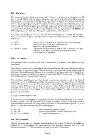 Page 4 
DIV – DIV Source 
This instruction is used to divide an unsigned word by a byte or to divide an unsigned double word (32 bits) by a word. When a word is divided by a byte, the word must be in the AX register. The divisor can be in a register or a memory location. After the division, AL will contain the 8-bit quotient, and AH will contain the 8-bit remainder. When a double word is divided by a word, the most significant word of the double word must be in DX, and the least significant word of the double word must be in AX. After the division, AX will contain the 16-bit quotient and DX will contain the 16-bit remainder. If an attempt is made to divide by 0 or if the quotient is too large to fit in the destination (greater than FFH / FFFFH), the 8086 will generate a type 0 interrupt. All flags are undefined after a DIV instruction. 
If you want to divide a byte by a byte, you must first put the dividend byte in AL and fill AH with all 0’s. Likewise, if you want to divide a word by another word, then put the dividend word in AX and fill DX with all 0’s. 
 DIV BL Divide word in AX by byte in BL; Quotient in AL, remainder in AH 
 DIV CX Divide down word in DX and AX by word in CX; 
Quotient in AX, and remainder in DX. 
 DIV SCALE [BX] AX / (byte at effective address SCALE [BX]) if SCALE [BX] is of type 
byte; or (DX and AX) / (word at effective address SCALE[BX] 
if SCALE[BX] is of type word 
IDIV – IDIV Source 
This instruction is used to divide a signed word by a signed byte, or to divide a signed double word by a signed word. 
When dividing a signed word by a signed byte, the word must be in the AX register. The divisor can be in an 8-bit register or a memory location. After the division, AL will contain the signed quotient, and AH will contain the signed remainder. The sign of the remainder will be the same as the sign of the dividend. If an attempt is made to divide by 0, the quotient is greater than 127 (7FH) or less than –127 (81H), the 8086 will automatically generate a type 0 interrupt. 
When dividing a signed double word by a signed word, the most significant word of the dividend (numerator) must be in the DX register, and the least significant word of the dividend must be in the AX register. The divisor can be in any other 16-bit register or memory location. After the division, AX will contain a signed 16-bit quotient, and DX will contain a signed 16-bit remainder. The sign of the remainder will be the same as the sign of the dividend. Again, if an attempt is made to divide by 0, the quotient is greater than +32,767 (7FFFH) or less than –32,767 (8001H), the 8086 will automatically generate a type 0 interrupt. 
All flags are undefined after an IDIV. 
If you want to divide a signed byte by a signed byte, you must first put the dividend byte in AL and sign- extend AL into AH. The CBW instruction can be used for this purpose. Likewise, if you want to divide a signed word by a signed word, you must put the dividend word in AX and extend the sign of AX to all the bits of DX. The CWD instruction can be used for this purpose. 
 IDIV BL Signed word in AX/signed byte in BL 
 IDIV BP Signed double word in DX and AX/signed word in BP 
 IDIV BYTE PTR [BX] AX / byte at offset [BX] in DS 
INC – INC Destination 
The INC instruction adds 1 to a specified register or to a memory location. AF, OF, PF, SF, and ZF are updated, but CF is not affected. This means that if an 8-bit destination containing FFH or a 16-bit destination containing FFFFH is incremented, the result will be all 0’s with no carry.  