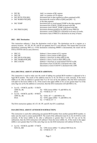 Page 5 
 INC BL Add 1 to contains of BL register 
 INC CX Add 1 to contains of CX register 
 INC BYTE PTR [BX] Increment byte in data segment at offset contained in BX. 
 INC WORD PTR [BX] Increment the word at offset of [BX] and [BX + 1] 
in the data segment. 
 INC TEMP Increment byte or word named TEMP in the data segment. 
Increment byte if MAX_TEMP declared with DB. 
Increment word if MAX_TEMP is declared with DW. 
 INC PRICES [BX] Increment element pointed to by [BX] in array PRICES. 
Increment a word if PRICES is declared as an array of words; 
Increment a byte if PRICES is declared as an array of bytes. 
DEC – DEC Destination 
This instruction subtracts 1 from the destination word or byte. The destination can be a register or a memory location. AF, OF, SF, PF, and ZF are updated, but CF is not affected. This means that if an 8-bit destination containing 00H or a 16-bit destination containing 0000H is decremented, the result will be FFH or FFFFH with no carry (borrow). 
 DEC CL Subtract 1 from content of CL register 
 DEC BP Subtract 1 from content of BP register 
 DEC BYTE PTR [BX] Subtract 1 from byte at offset [BX] in DS. 
 DEC WORD PTR [BP] Subtract 1 from a word at offset [BP] in SS. 
 DEC COUNT Subtract 1 from byte or word named COUNT in DS. 
Decrement a byte if COUNT is declared with a DB; 
Decrement a word if COUNT is declared with a DW. 
DAA (DECIMAL ADJUST AFTER BCD ADDITION) 
This instruction is used to make sure the result of adding two packed BCD numbers is adjusted to be a legal BCD number. The result of the addition must be in AL for DAA to work correctly. If the lower nibble in AL after an addition is greater than 9 or AF was set by the addition, then the DAA instruction will add 6 to the lower nibble in AL. If the result in the upper nibble of AL in now greater than 9 or if the carry flag was set by the addition or correction, then the DAA instruction will add 60H to AL. 
 Let AL = 59 BCD, and BL = 35 BCD 
ADD AL, BL AL = 8EH; lower nibble > 9, add 06H to AL 
DAA AL = 94 BCD, CF = 0 
 Let AL = 88 BCD, and BL = 49 BCD 
ADD AL, BL AL = D1H; AF = 1, add 06H to AL 
DAA AL = D7H; upper nibble > 9, add 60H to AL 
AL = 37 BCD, CF = 1 
The DAA instruction updates AF, CF, SF, PF, and ZF; but OF is undefined. 
DAS (DECIMAL ADJUST AFTER BCD SUBTRACTION) 
This instruction is used after subtracting one packed BCD number from another packed BCD number, to make sure the result is correct packed BCD. The result of the subtraction must be in AL for DAS to work correctly. If the lower nibble in AL after a subtraction is greater than 9 or the AF was set by the subtraction, then the DAS instruction will subtract 6 from the lower nibble AL. If the result in the upper nibble is now greater than 9 or if the carry flag was set, the DAS instruction will subtract 60 from AL. 
 Let AL = 86 BCD, and BH = 57 BCD 
SUB AL, BH AL = 2FH; lower nibble > 9, subtract 06H from AL 
AL = 29 BCD, CF = 0  