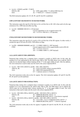 Page 6 
 Let AL = 49 BCD, and BH = 72 BCD 
SUB AL, BH AL = D7H; upper nibble > 9, subtract 60H from AL 
DAS AL = 77 BCD, CF = 1 (borrow is needed) 
The DAS instruction updates AF, CF, SF, PF, and ZF; but OF is undefined. 
CBW (CONVERT SIGNED BYTE TO SIGNED WORD) 
This instruction copies the sign bit of the byte in AL to all the bits in AH. AH is then said to be the sign extension of AL. CBW does not affect any flag. 
 Let AX = 00000000 10011011 (–155 decimal) 
CBW Convert signed byte in AL to signed word in AX 
AX = 11111111 10011011 (–155 decimal) 
CWD (CONVERT SIGNED WORD TO SIGNED DOUBLE WORD) 
This instruction copies the sign bit of a word in AX to all the bits of the DX register. In other words, it extends the sign of AX into all of DX. CWD affects no flags. 
 Let DX = 00000000 00000000, and AX = 11110000 11000111 (–3897 decimal) 
CWD Convert signed word in AX to signed double word in DX:AX 
DX = 11111111 11111111 
AX = 11110000 11000111 (–3897 decimal) 
AAA (ASCII ADJUST FOR ADDITION) 
Numerical data coming into a computer from a terminal is usually in ASCII code. In this code, the numbers 0 to 9 are represented by the ASCII codes 30H to 39H. The 8086 allows you to add the ASCII codes for two decimal digits without masking off the “3” in the upper nibble of each. After the addition, the AAA instruction is used to make sure the result is the correct unpacked BCD. 
 Let AL = 0011 0101 (ASCII 5), and BL = 0011 1001 (ASCII 9) 
ADD AL, BL AL = 0110 1110 (6EH, which is incorrect BCD) 
AAA AL = 0000 0100 (unpacked BCD 4) 
CF = 1 indicates answer is 14 decimal. 
The AAA instruction works only on the AL register. The AAA instruction updates AF and CF; but OF, PF, SF and ZF are left undefined. 
AAS (ASCII ADJUST FOR SUBTRACTION) 
Numerical data coming into a computer from a terminal is usually in an ASCII code. In this code the numbers 0 to 9 are represented by the ASCII codes 30H to 39H. The 8086 allows you to subtract the ASCII codes for two decimal digits without masking the “3” in the upper nibble of each. The AAS instruction is then used to make sure the result is the correct unpacked BCD. 
 Let AL = 00111001 (39H or ASCII 9), and BL = 00110101 (35H or ASCII 5) 
SUB AL, BL AL = 00000100 (BCD 04), and CF = 0 
AAS AL = 00000100 (BCD 04), and CF = 0 (no borrow required) 
 Let AL = 00110101 (35H or ASCII 5), and BL = 00111001 (39H or ASCII 9) 
SUB AL, BL AL = 11111100 (– 4 in 2’s complement form), and CF = 1 
AAS AL = 00000100 (BCD 06), and CF = 1 (borrow required) 
The AAS instruction works only on the AL register. It updates ZF and CF; but OF, PF, SF, AF are left undefined.  