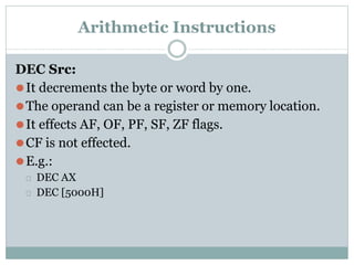 Arithmetic Instructions
DEC Src:
⚫It decrements the byte or word by one.
⚫The operand can be a register or memory location.
⚫It effects AF, OF, PF, SF, ZF flags.
⚫CF is not effected.
⚫E.g.:
⮚ DEC AX
⮚ DEC [5000H]
 