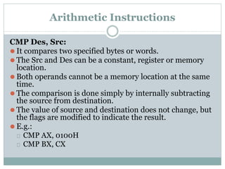 Arithmetic Instructions
CMP Des, Src:
⚫ It compares two specified bytes or words.
⚫ The Src and Des can be a constant, register or memory
location.
⚫ Both operands cannot be a memory location at the same
time.
⚫ The comparison is done simply by internally subtracting
the source from destination.
⚫ The value of source and destination does not change, but
the flags are modified to indicate the result.
⚫ E.g.:
⮚ CMP AX, 0100H
⮚ CMP BX, CX
 