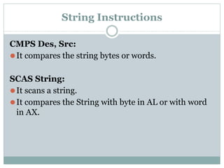 String Instructions
CMPS Des, Src:
⚫It compares the string bytes or words.
SCAS String:
⚫It scans a string.
⚫It compares the String with byte in AL or with word
in AX.
 
