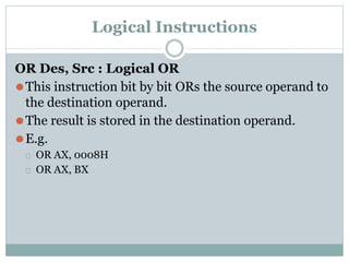 Logical Instructions
OR Des, Src : Logical OR
⚫This instruction bit by bit ORs the source operand to
the destination operand.
⚫The result is stored in the destination operand.
⚫E.g.
⮚ OR AX, 0008H
⮚ OR AX, BX
 