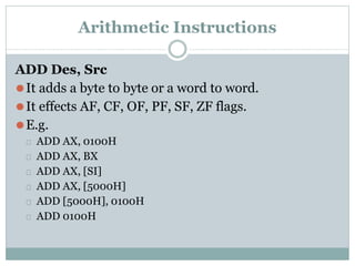 Arithmetic Instructions
ADD Des, Src
⚫It adds a byte to byte or a word to word.
⚫It effects AF, CF, OF, PF, SF, ZF flags.
⚫E.g.
⮚ ADD AX, 0100H
⮚ ADD AX, BX
⮚ ADD AX, [SI]
⮚ ADD AX, [5000H]
⮚ ADD [5000H], 0100H
⮚ ADD 0100H
 