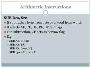 Arithmetic Instructions
SUB Des, Src
⚫It subtracts a byte from byte or a word from word.
⚫It effects AF, CF, OF, PF, SF, ZF flags.
⚫For subtraction, CF acts as borrow flag.
⚫E.g.
⮚ SUB AX, 0100H
⮚ SUB AX, BX
⮚ SUB AX, [5000H]
⮚ SUB [5000H], 0100H
 