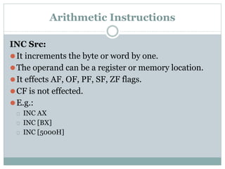 Arithmetic Instructions
INC Src:
⚫It increments the byte or word by one.
⚫The operand can be a register or memory location.
⚫It effects AF, OF, PF, SF, ZF flags.
⚫CF is not effected.
⚫E.g.:
⮚ INC AX
⮚ INC [BX]
⮚ INC [5000H]
 
