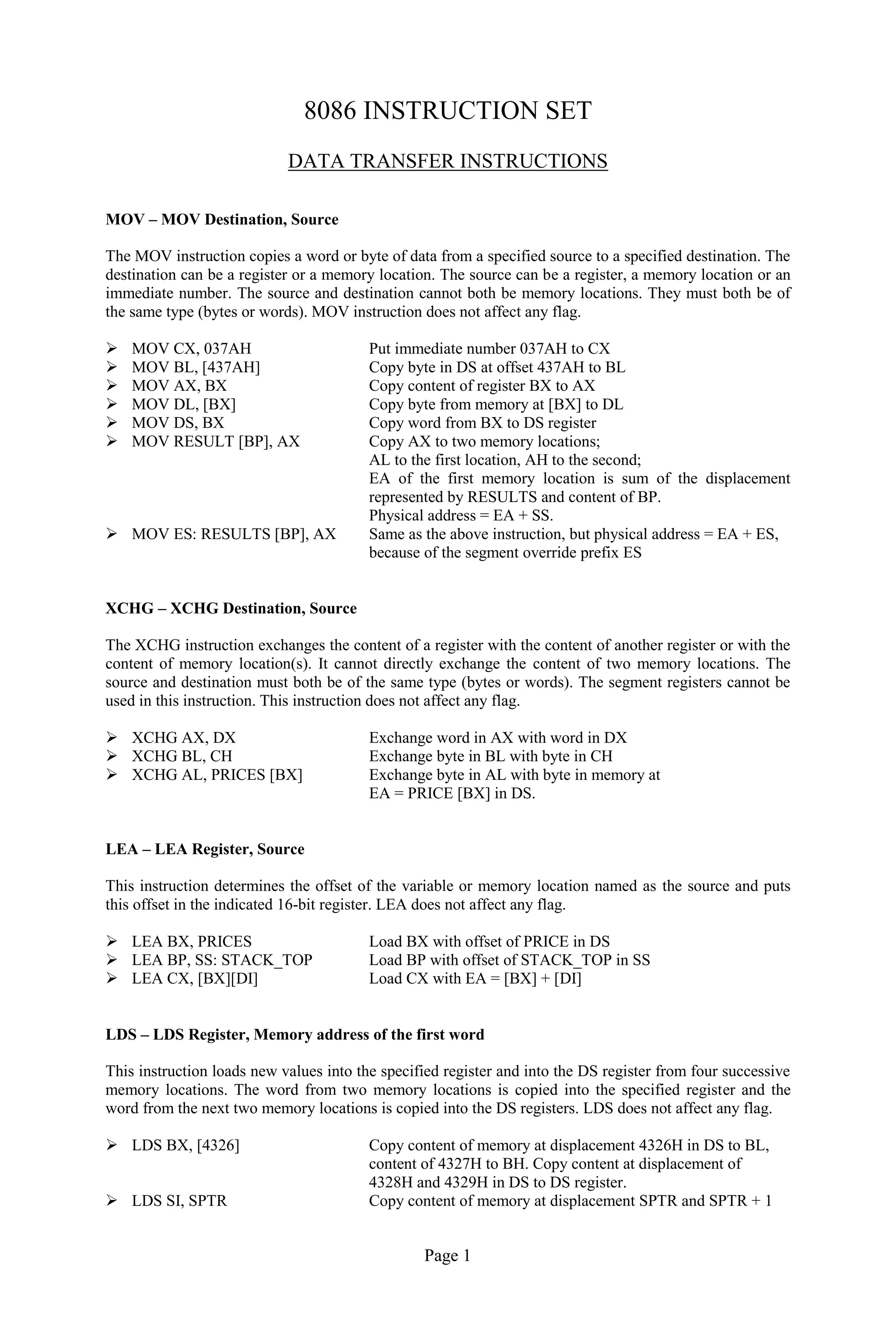 Page 1
8086 INSTRUCTION SET
DATA TRANSFER INSTRUCTIONS
MOV – MOV Destination, Source
The MOV instruction copies a word or byte of data from a specified source to a specified destination. The
destination can be a register or a memory location. The source can be a register, a memory location or an
immediate number. The source and destination cannot both be memory locations. They must both be of
the same type (bytes or words). MOV instruction does not affect any flag.
 MOV CX, 037AH Put immediate number 037AH to CX
 MOV BL, [437AH] Copy byte in DS at offset 437AH to BL
 MOV AX, BX Copy content of register BX to AX
 MOV DL, [BX] Copy byte from memory at [BX] to DL
 MOV DS, BX Copy word from BX to DS register
 MOV RESULT [BP], AX Copy AX to two memory locations;
AL to the first location, AH to the second;
EA of the first memory location is sum of the displacement
represented by RESULTS and content of BP.
Physical address = EA + SS.
 MOV ES: RESULTS [BP], AX Same as the above instruction, but physical address = EA + ES,
because of the segment override prefix ES
XCHG – XCHG Destination, Source
The XCHG instruction exchanges the content of a register with the content of another register or with the
content of memory location(s). It cannot directly exchange the content of two memory locations. The
source and destination must both be of the same type (bytes or words). The segment registers cannot be
used in this instruction. This instruction does not affect any flag.
 XCHG AX, DX Exchange word in AX with word in DX
 XCHG BL, CH Exchange byte in BL with byte in CH
 XCHG AL, PRICES [BX] Exchange byte in AL with byte in memory at
EA = PRICE [BX] in DS.
LEA – LEA Register, Source
This instruction determines the offset of the variable or memory location named as the source and puts
this offset in the indicated 16-bit register. LEA does not affect any flag.
 LEA BX, PRICES Load BX with offset of PRICE in DS
 LEA BP, SS: STACK_TOP Load BP with offset of STACK_TOP in SS
 LEA CX, [BX][DI] Load CX with EA = [BX] + [DI]
LDS – LDS Register, Memory address of the first word
This instruction loads new values into the specified register and into the DS register from four successive
memory locations. The word from two memory locations is copied into the specified register and the
word from the next two memory locations is copied into the DS registers. LDS does not affect any flag.
 LDS BX, [4326] Copy content of memory at displacement 4326H in DS to BL,
content of 4327H to BH. Copy content at displacement of
4328H and 4329H in DS to DS register.
 LDS SI, SPTR Copy content of memory at displacement SPTR and SPTR + 1
 