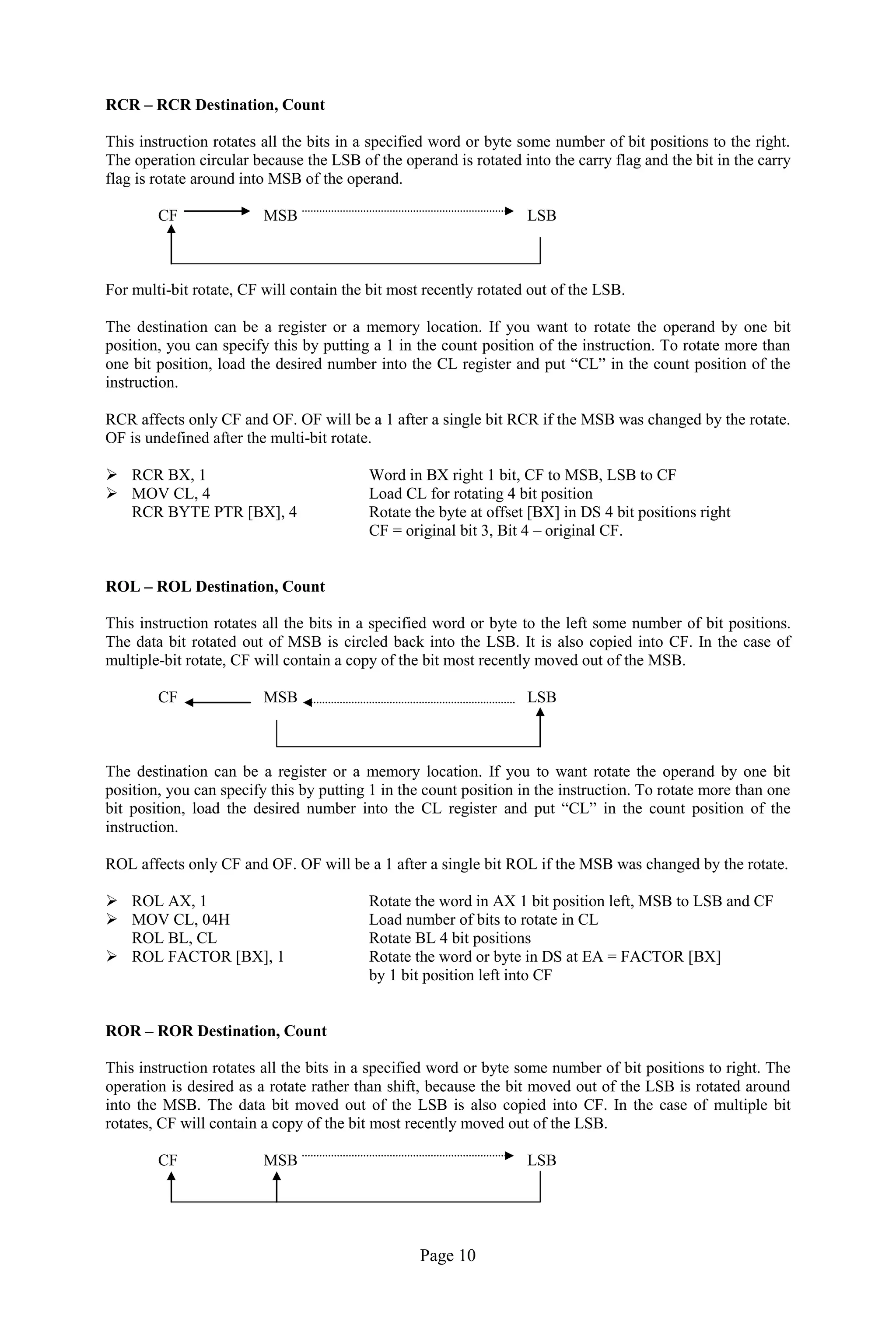 Page 10
RCR – RCR Destination, Count
This instruction rotates all the bits in a specified word or byte some number of bit positions to the right.
The operation circular because the LSB of the operand is rotated into the carry flag and the bit in the carry
flag is rotate around into MSB of the operand.
CF MSB LSB
For multi-bit rotate, CF will contain the bit most recently rotated out of the LSB.
The destination can be a register or a memory location. If you want to rotate the operand by one bit
position, you can specify this by putting a 1 in the count position of the instruction. To rotate more than
one bit position, load the desired number into the CL register and put “CL” in the count position of the
instruction.
RCR affects only CF and OF. OF will be a 1 after a single bit RCR if the MSB was changed by the rotate.
OF is undefined after the multi-bit rotate.
 RCR BX, 1 Word in BX right 1 bit, CF to MSB, LSB to CF
 MOV CL, 4 Load CL for rotating 4 bit position
RCR BYTE PTR [BX], 4 Rotate the byte at offset [BX] in DS 4 bit positions right
CF = original bit 3, Bit 4 – original CF.
ROL – ROL Destination, Count
This instruction rotates all the bits in a specified word or byte to the left some number of bit positions.
The data bit rotated out of MSB is circled back into the LSB. It is also copied into CF. In the case of
multiple-bit rotate, CF will contain a copy of the bit most recently moved out of the MSB.
CF MSB LSB
The destination can be a register or a memory location. If you to want rotate the operand by one bit
position, you can specify this by putting 1 in the count position in the instruction. To rotate more than one
bit position, load the desired number into the CL register and put “CL” in the count position of the
instruction.
ROL affects only CF and OF. OF will be a 1 after a single bit ROL if the MSB was changed by the rotate.
 ROL AX, 1 Rotate the word in AX 1 bit position left, MSB to LSB and CF
 MOV CL, 04H Load number of bits to rotate in CL
ROL BL, CL Rotate BL 4 bit positions
 ROL FACTOR [BX], 1 Rotate the word or byte in DS at EA = FACTOR [BX]
by 1 bit position left into CF
ROR – ROR Destination, Count
This instruction rotates all the bits in a specified word or byte some number of bit positions to right. The
operation is desired as a rotate rather than shift, because the bit moved out of the LSB is rotated around
into the MSB. The data bit moved out of the LSB is also copied into CF. In the case of multiple bit
rotates, CF will contain a copy of the bit most recently moved out of the LSB.
CF MSB LSB
 