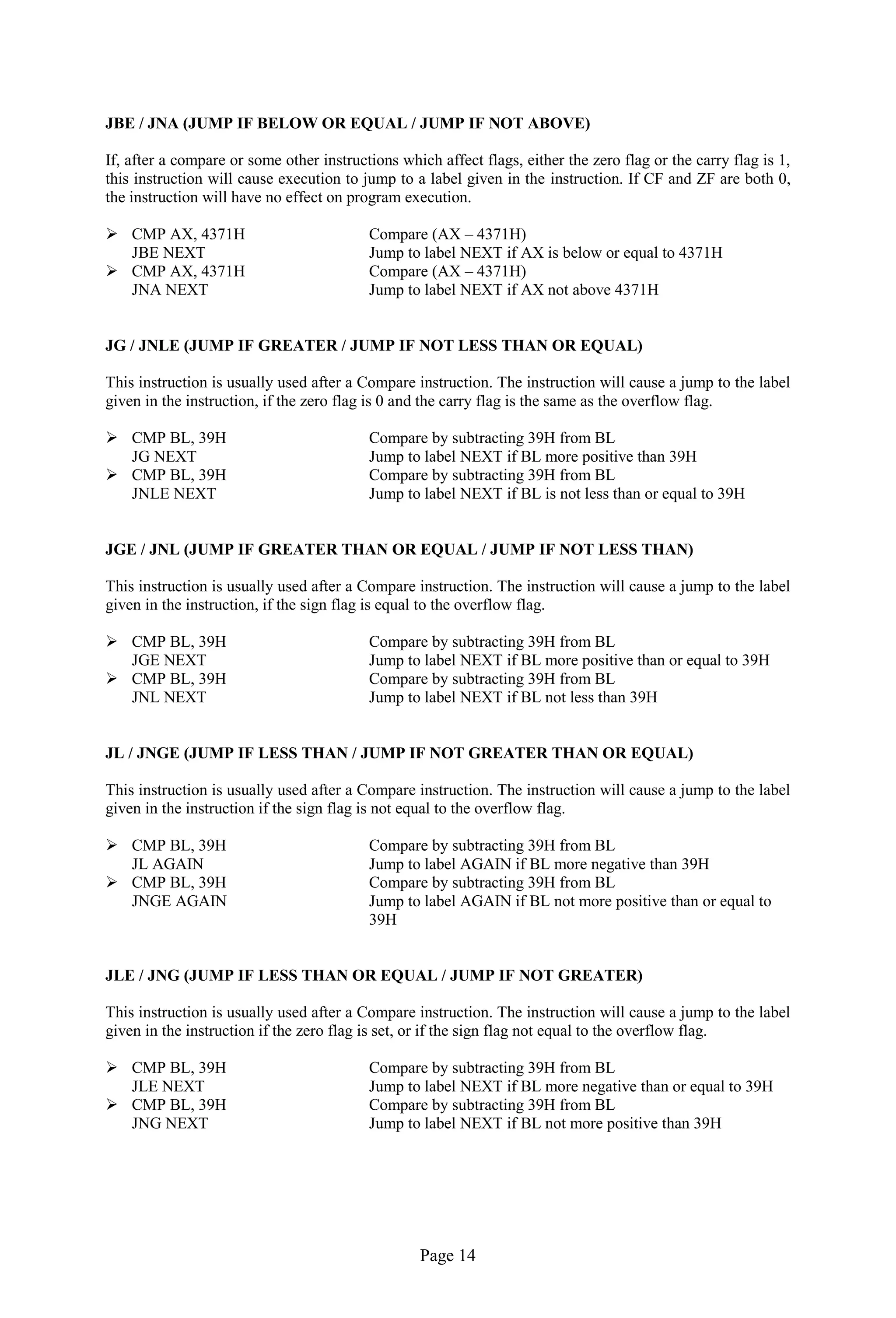 Page 14
JBE / JNA (JUMP IF BELOW OR EQUAL / JUMP IF NOT ABOVE)
If, after a compare or some other instructions which affect flags, either the zero flag or the carry flag is 1,
this instruction will cause execution to jump to a label given in the instruction. If CF and ZF are both 0,
the instruction will have no effect on program execution.
 CMP AX, 4371H Compare (AX – 4371H)
JBE NEXT Jump to label NEXT if AX is below or equal to 4371H
 CMP AX, 4371H Compare (AX – 4371H)
JNA NEXT Jump to label NEXT if AX not above 4371H
JG / JNLE (JUMP IF GREATER / JUMP IF NOT LESS THAN OR EQUAL)
This instruction is usually used after a Compare instruction. The instruction will cause a jump to the label
given in the instruction, if the zero flag is 0 and the carry flag is the same as the overflow flag.
 CMP BL, 39H Compare by subtracting 39H from BL
JG NEXT Jump to label NEXT if BL more positive than 39H
 CMP BL, 39H Compare by subtracting 39H from BL
JNLE NEXT Jump to label NEXT if BL is not less than or equal to 39H
JGE / JNL (JUMP IF GREATER THAN OR EQUAL / JUMP IF NOT LESS THAN)
This instruction is usually used after a Compare instruction. The instruction will cause a jump to the label
given in the instruction, if the sign flag is equal to the overflow flag.
 CMP BL, 39H Compare by subtracting 39H from BL
JGE NEXT Jump to label NEXT if BL more positive than or equal to 39H
 CMP BL, 39H Compare by subtracting 39H from BL
JNL NEXT Jump to label NEXT if BL not less than 39H
JL / JNGE (JUMP IF LESS THAN / JUMP IF NOT GREATER THAN OR EQUAL)
This instruction is usually used after a Compare instruction. The instruction will cause a jump to the label
given in the instruction if the sign flag is not equal to the overflow flag.
 CMP BL, 39H Compare by subtracting 39H from BL
JL AGAIN Jump to label AGAIN if BL more negative than 39H
 CMP BL, 39H Compare by subtracting 39H from BL
JNGE AGAIN Jump to label AGAIN if BL not more positive than or equal to
39H
JLE / JNG (JUMP IF LESS THAN OR EQUAL / JUMP IF NOT GREATER)
This instruction is usually used after a Compare instruction. The instruction will cause a jump to the label
given in the instruction if the zero flag is set, or if the sign flag not equal to the overflow flag.
 CMP BL, 39H Compare by subtracting 39H from BL
JLE NEXT Jump to label NEXT if BL more negative than or equal to 39H
 CMP BL, 39H Compare by subtracting 39H from BL
JNG NEXT Jump to label NEXT if BL not more positive than 39H
 