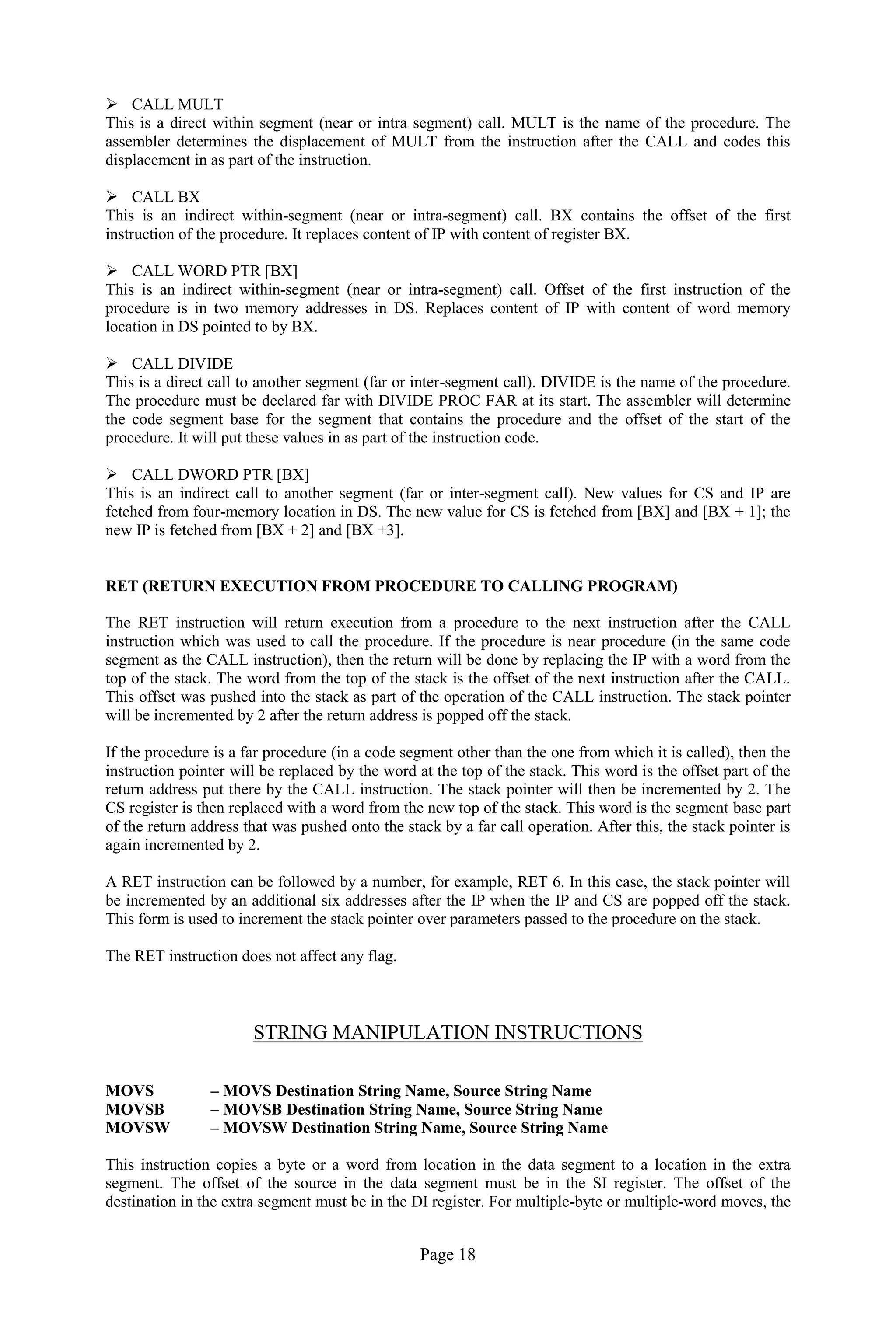 Page 18
 CALL MULT
This is a direct within segment (near or intra segment) call. MULT is the name of the procedure. The
assembler determines the displacement of MULT from the instruction after the CALL and codes this
displacement in as part of the instruction.
 CALL BX
This is an indirect within-segment (near or intra-segment) call. BX contains the offset of the first
instruction of the procedure. It replaces content of IP with content of register BX.
 CALL WORD PTR [BX]
This is an indirect within-segment (near or intra-segment) call. Offset of the first instruction of the
procedure is in two memory addresses in DS. Replaces content of IP with content of word memory
location in DS pointed to by BX.
 CALL DIVIDE
This is a direct call to another segment (far or inter-segment call). DIVIDE is the name of the procedure.
The procedure must be declared far with DIVIDE PROC FAR at its start. The assembler will determine
the code segment base for the segment that contains the procedure and the offset of the start of the
procedure. It will put these values in as part of the instruction code.
 CALL DWORD PTR [BX]
This is an indirect call to another segment (far or inter-segment call). New values for CS and IP are
fetched from four-memory location in DS. The new value for CS is fetched from [BX] and [BX + 1]; the
new IP is fetched from [BX + 2] and [BX +3].
RET (RETURN EXECUTION FROM PROCEDURE TO CALLING PROGRAM)
The RET instruction will return execution from a procedure to the next instruction after the CALL
instruction which was used to call the procedure. If the procedure is near procedure (in the same code
segment as the CALL instruction), then the return will be done by replacing the IP with a word from the
top of the stack. The word from the top of the stack is the offset of the next instruction after the CALL.
This offset was pushed into the stack as part of the operation of the CALL instruction. The stack pointer
will be incremented by 2 after the return address is popped off the stack.
If the procedure is a far procedure (in a code segment other than the one from which it is called), then the
instruction pointer will be replaced by the word at the top of the stack. This word is the offset part of the
return address put there by the CALL instruction. The stack pointer will then be incremented by 2. The
CS register is then replaced with a word from the new top of the stack. This word is the segment base part
of the return address that was pushed onto the stack by a far call operation. After this, the stack pointer is
again incremented by 2.
A RET instruction can be followed by a number, for example, RET 6. In this case, the stack pointer will
be incremented by an additional six addresses after the IP when the IP and CS are popped off the stack.
This form is used to increment the stack pointer over parameters passed to the procedure on the stack.
The RET instruction does not affect any flag.
STRING MANIPULATION INSTRUCTIONS
MOVS – MOVS Destination String Name, Source String Name
MOVSB – MOVSB Destination String Name, Source String Name
MOVSW – MOVSW Destination String Name, Source String Name
This instruction copies a byte or a word from location in the data segment to a location in the extra
segment. The offset of the source in the data segment must be in the SI register. The offset of the
destination in the extra segment must be in the DI register. For multiple-byte or multiple-word moves, the
 