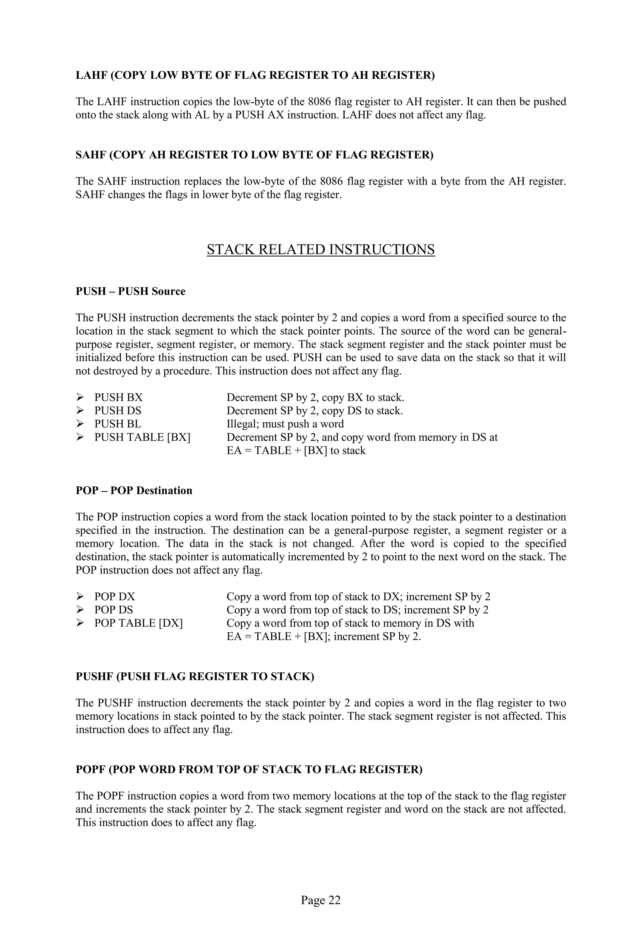 Page 22
LAHF (COPY LOW BYTE OF FLAG REGISTER TO AH REGISTER)
The LAHF instruction copies the low-byte of the 8086 flag register to AH register. It can then be pushed
onto the stack along with AL by a PUSH AX instruction. LAHF does not affect any flag.
SAHF (COPY AH REGISTER TO LOW BYTE OF FLAG REGISTER)
The SAHF instruction replaces the low-byte of the 8086 flag register with a byte from the AH register.
SAHF changes the flags in lower byte of the flag register.
STACK RELATED INSTRUCTIONS
PUSH – PUSH Source
The PUSH instruction decrements the stack pointer by 2 and copies a word from a specified source to the
location in the stack segment to which the stack pointer points. The source of the word can be general-
purpose register, segment register, or memory. The stack segment register and the stack pointer must be
initialized before this instruction can be used. PUSH can be used to save data on the stack so that it will
not destroyed by a procedure. This instruction does not affect any flag.
 PUSH BX Decrement SP by 2, copy BX to stack.
 PUSH DS Decrement SP by 2, copy DS to stack.
 PUSH BL Illegal; must push a word
 PUSH TABLE [BX] Decrement SP by 2, and copy word from memory in DS at
EA = TABLE + [BX] to stack
POP – POP Destination
The POP instruction copies a word from the stack location pointed to by the stack pointer to a destination
specified in the instruction. The destination can be a general-purpose register, a segment register or a
memory location. The data in the stack is not changed. After the word is copied to the specified
destination, the stack pointer is automatically incremented by 2 to point to the next word on the stack. The
POP instruction does not affect any flag.
 POP DX Copy a word from top of stack to DX; increment SP by 2
 POP DS Copy a word from top of stack to DS; increment SP by 2
 POP TABLE [DX] Copy a word from top of stack to memory in DS with
EA = TABLE + [BX]; increment SP by 2.
PUSHF (PUSH FLAG REGISTER TO STACK)
The PUSHF instruction decrements the stack pointer by 2 and copies a word in the flag register to two
memory locations in stack pointed to by the stack pointer. The stack segment register is not affected. This
instruction does to affect any flag.
POPF (POP WORD FROM TOP OF STACK TO FLAG REGISTER)
The POPF instruction copies a word from two memory locations at the top of the stack to the flag register
and increments the stack pointer by 2. The stack segment register and word on the stack are not affected.
This instruction does to affect any flag.
 