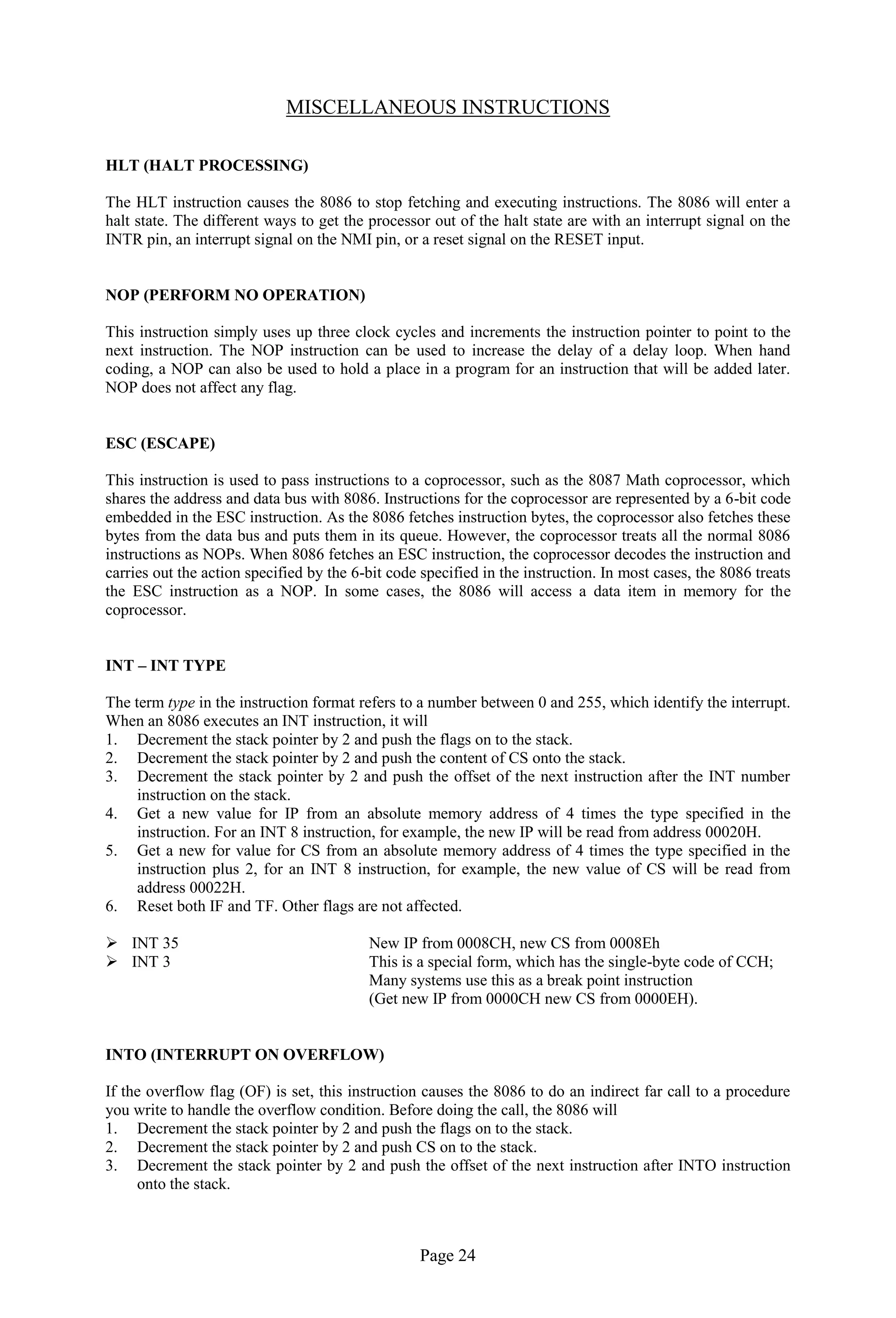 Page 24
MISCELLANEOUS INSTRUCTIONS
HLT (HALT PROCESSING)
The HLT instruction causes the 8086 to stop fetching and executing instructions. The 8086 will enter a
halt state. The different ways to get the processor out of the halt state are with an interrupt signal on the
INTR pin, an interrupt signal on the NMI pin, or a reset signal on the RESET input.
NOP (PERFORM NO OPERATION)
This instruction simply uses up three clock cycles and increments the instruction pointer to point to the
next instruction. The NOP instruction can be used to increase the delay of a delay loop. When hand
coding, a NOP can also be used to hold a place in a program for an instruction that will be added later.
NOP does not affect any flag.
ESC (ESCAPE)
This instruction is used to pass instructions to a coprocessor, such as the 8087 Math coprocessor, which
shares the address and data bus with 8086. Instructions for the coprocessor are represented by a 6-bit code
embedded in the ESC instruction. As the 8086 fetches instruction bytes, the coprocessor also fetches these
bytes from the data bus and puts them in its queue. However, the coprocessor treats all the normal 8086
instructions as NOPs. When 8086 fetches an ESC instruction, the coprocessor decodes the instruction and
carries out the action specified by the 6-bit code specified in the instruction. In most cases, the 8086 treats
the ESC instruction as a NOP. In some cases, the 8086 will access a data item in memory for the
coprocessor.
INT – INT TYPE
The term type in the instruction format refers to a number between 0 and 255, which identify the interrupt.
When an 8086 executes an INT instruction, it will
1. Decrement the stack pointer by 2 and push the flags on to the stack.
2. Decrement the stack pointer by 2 and push the content of CS onto the stack.
3. Decrement the stack pointer by 2 and push the offset of the next instruction after the INT number
instruction on the stack.
4. Get a new value for IP from an absolute memory address of 4 times the type specified in the
instruction. For an INT 8 instruction, for example, the new IP will be read from address 00020H.
5. Get a new for value for CS from an absolute memory address of 4 times the type specified in the
instruction plus 2, for an INT 8 instruction, for example, the new value of CS will be read from
address 00022H.
6. Reset both IF and TF. Other flags are not affected.
 INT 35 New IP from 0008CH, new CS from 0008Eh
 INT 3 This is a special form, which has the single-byte code of CCH;
Many systems use this as a break point instruction
(Get new IP from 0000CH new CS from 0000EH).
INTO (INTERRUPT ON OVERFLOW)
If the overflow flag (OF) is set, this instruction causes the 8086 to do an indirect far call to a procedure
you write to handle the overflow condition. Before doing the call, the 8086 will
1. Decrement the stack pointer by 2 and push the flags on to the stack.
2. Decrement the stack pointer by 2 and push CS on to the stack.
3. Decrement the stack pointer by 2 and push the offset of the next instruction after INTO instruction
onto the stack.
 