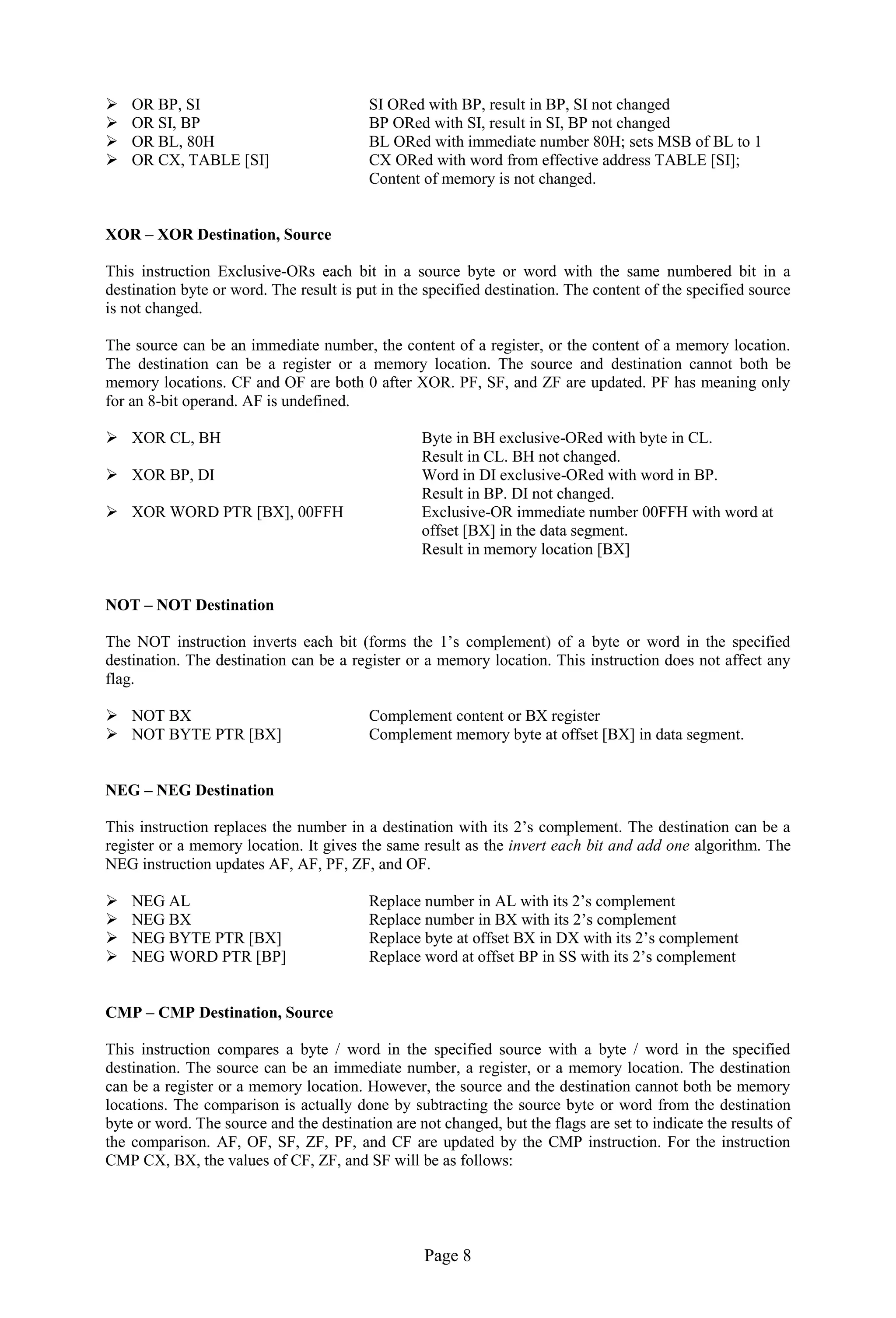 Page 8
 OR BP, SI SI ORed with BP, result in BP, SI not changed
 OR SI, BP BP ORed with SI, result in SI, BP not changed
 OR BL, 80H BL ORed with immediate number 80H; sets MSB of BL to 1
 OR CX, TABLE [SI] CX ORed with word from effective address TABLE [SI];
Content of memory is not changed.
XOR – XOR Destination, Source
This instruction Exclusive-ORs each bit in a source byte or word with the same numbered bit in a
destination byte or word. The result is put in the specified destination. The content of the specified source
is not changed.
The source can be an immediate number, the content of a register, or the content of a memory location.
The destination can be a register or a memory location. The source and destination cannot both be
memory locations. CF and OF are both 0 after XOR. PF, SF, and ZF are updated. PF has meaning only
for an 8-bit operand. AF is undefined.
 XOR CL, BH Byte in BH exclusive-ORed with byte in CL.
Result in CL. BH not changed.
 XOR BP, DI Word in DI exclusive-ORed with word in BP.
Result in BP. DI not changed.
 XOR WORD PTR [BX], 00FFH Exclusive-OR immediate number 00FFH with word at
offset [BX] in the data segment.
Result in memory location [BX]
NOT – NOT Destination
The NOT instruction inverts each bit (forms the 1’s complement) of a byte or word in the specified
destination. The destination can be a register or a memory location. This instruction does not affect any
flag.
 NOT BX Complement content or BX register
 NOT BYTE PTR [BX] Complement memory byte at offset [BX] in data segment.
NEG – NEG Destination
This instruction replaces the number in a destination with its 2’s complement. The destination can be a
register or a memory location. It gives the same result as the invert each bit and add one algorithm. The
NEG instruction updates AF, AF, PF, ZF, and OF.
 NEG AL Replace number in AL with its 2’s complement
 NEG BX Replace number in BX with its 2’s complement
 NEG BYTE PTR [BX] Replace byte at offset BX in DX with its 2’s complement
 NEG WORD PTR [BP] Replace word at offset BP in SS with its 2’s complement
CMP – CMP Destination, Source
This instruction compares a byte / word in the specified source with a byte / word in the specified
destination. The source can be an immediate number, a register, or a memory location. The destination
can be a register or a memory location. However, the source and the destination cannot both be memory
locations. The comparison is actually done by subtracting the source byte or word from the destination
byte or word. The source and the destination are not changed, but the flags are set to indicate the results of
the comparison. AF, OF, SF, ZF, PF, and CF are updated by the CMP instruction. For the instruction
CMP CX, BX, the values of CF, ZF, and SF will be as follows:
 
