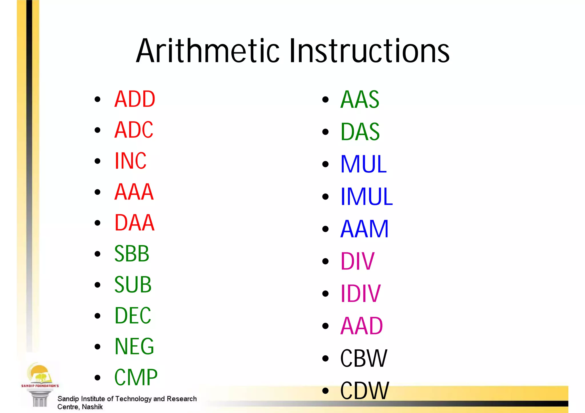 Arithmetic Instructions
•   ADD           •   AAS
•   ADC           •   DAS
•   INC           •   MUL
•   AAA           •   IMUL
•   DAA           •   AAM
•   SBB           •   DIV
•   SUB           •   IDIV
•   DEC           •   AAD
•   NEG
                  •   CBW
•   CMP
                  •   CDW
 