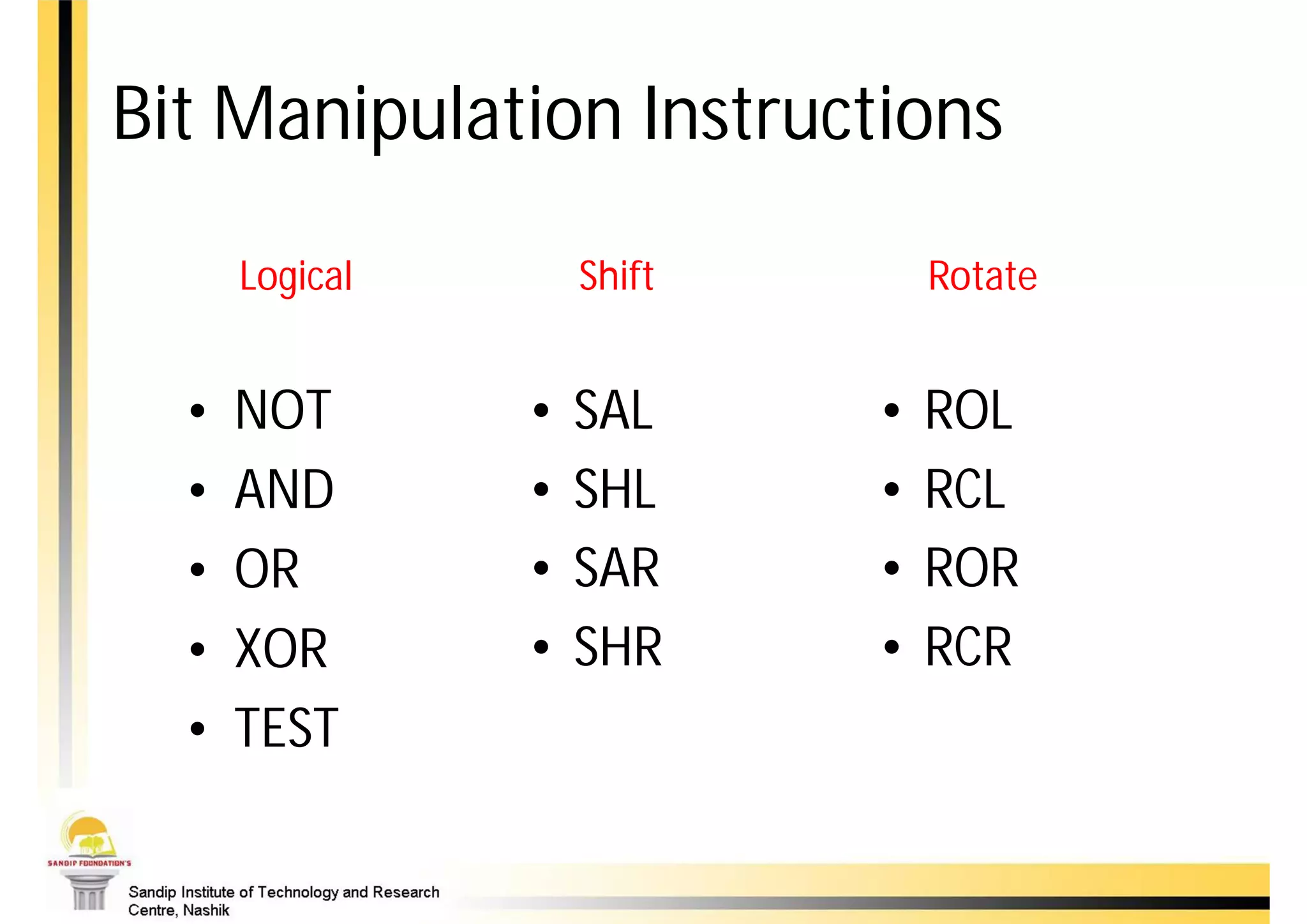 Bit Manipulation Instructions

      Logical       Shift       Rotate


  •   NOT       •   SAL     •   ROL
  •   AND       •   SHL     •   RCL
  •   OR        •   SAR     •   ROR
  •   XOR       •   SHR     •   RCR
  •   TEST
 