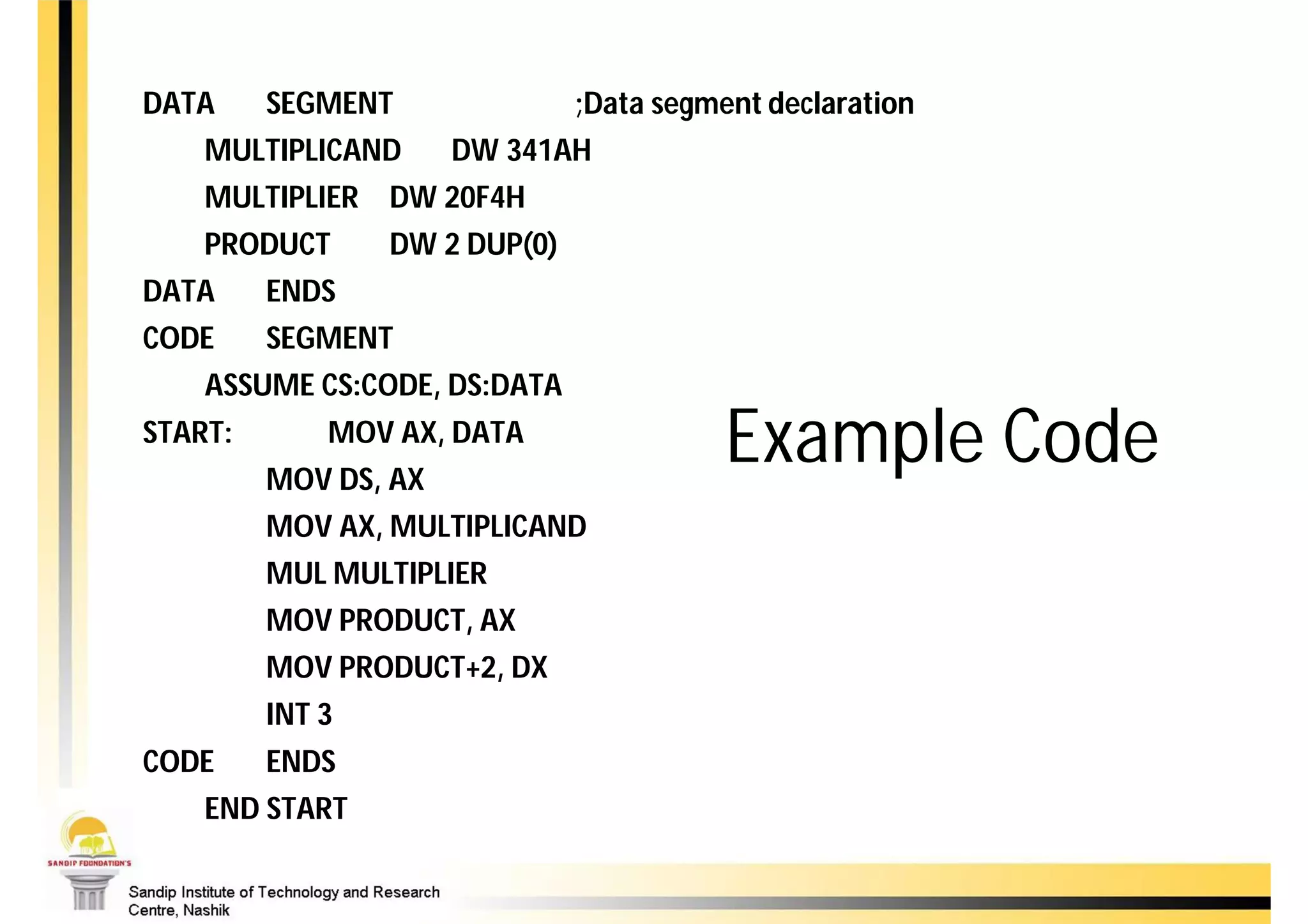 DATA     SEGMENT               ;Data segment declaration
    MULTIPLICAND      DW 341AH
    MULTIPLIER DW 20F4H
    PRODUCT      DW 2 DUP(0)
DATA     ENDS
CODE     SEGMENT
    ASSUME CS:CODE, DS:DATA
START:       MOV AX, DATA
         MOV DS, AX
                                          Example Code
         MOV AX, MULTIPLICAND
         MUL MULTIPLIER
         MOV PRODUCT, AX
         MOV PRODUCT+2, DX
         INT 3
CODE     ENDS
    END START
 