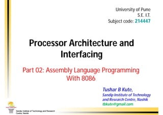 University of Pune
                                           S.E. I.T.
                            Subject code: 214447



  Processor Architecture and
         Interfacing
Part 02: Assembly Language Programming
               With 8086
                         Tushar B Kute,
                         Sandip Institute of Technology
                         and Research Centre, Nashik
                         tbkute@gmail.com
 