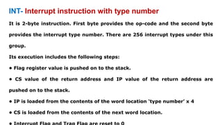 INT- Interrupt instruction with type number
It is 2-byte instruction. First byte provides the op-code and the second byte
provides the interrupt type number. There are 256 interrupt types under this
group.
Its execution includes the following steps:
• Flag register value is pushed on to the stack.
• CS value of the return address and IP value of the return address are
pushed on to the stack.
• IP is loaded from the contents of the word location ‘type number’ x 4
• CS is loaded from the contents of the next word location.
 