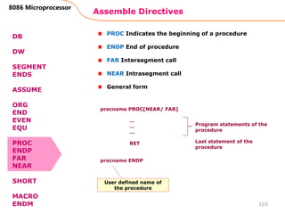 Assemble Directives
103
8086 Microprocessor
DB
DW
SEGMENT
ENDS
ASSUME
ORG
END
EVEN
EQU
PROC
ENDP
FAR
NEAR
SHORT
MACRO
ENDM
PROC Indicates the beginning of a procedure
ENDP End of procedure
FAR Intersegment call
NEAR Intrasegment call
General form
procname PROC[NEAR/ FAR]
…
…
…
RET
procname ENDP
Program statements of the
procedure
Last statement of the
procedure
User defined name of
the procedure
 