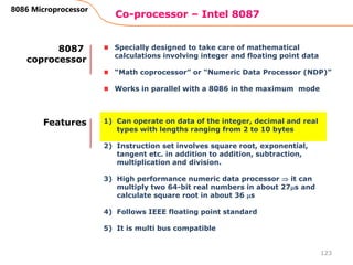 Co-processor – Intel 8087
123
8086 Microprocessor
Specially designed to take care of mathematical
calculations involving integer and floating point data
“Math coprocessor” or “Numeric Data Processor (NDP)”
Works in parallel with a 8086 in the maximum mode
8087
coprocessor
1) Can operate on data of the integer, decimal and real
types with lengths ranging from 2 to 10 bytes
2) Instruction set involves square root, exponential,
tangent etc. in addition to addition, subtraction,
multiplication and division.
3) High performance numeric data processor  it can
multiply two 64-bit real numbers in about 27s and
calculate square root in about 36 s
4) Follows IEEE floating point standard
5) It is multi bus compatible
Features
 