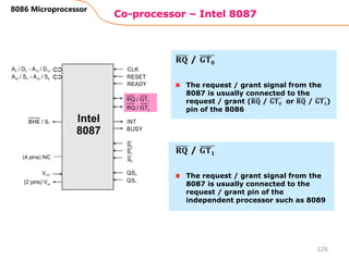 Co-processor – Intel 8087
126
8086 Microprocessor
The request / grant signal from the
8087 is usually connected to the
request / grant (𝐑𝐐 / 𝐆𝐓𝟎 or 𝐑𝐐 / 𝐆𝐓𝟏)
pin of the 8086
𝐑𝐐 / 𝐆𝐓𝟎
The request / grant signal from the
8087 is usually connected to the
request / grant pin of the
independent processor such as 8089
𝐑𝐐 / 𝐆𝐓𝟏
 